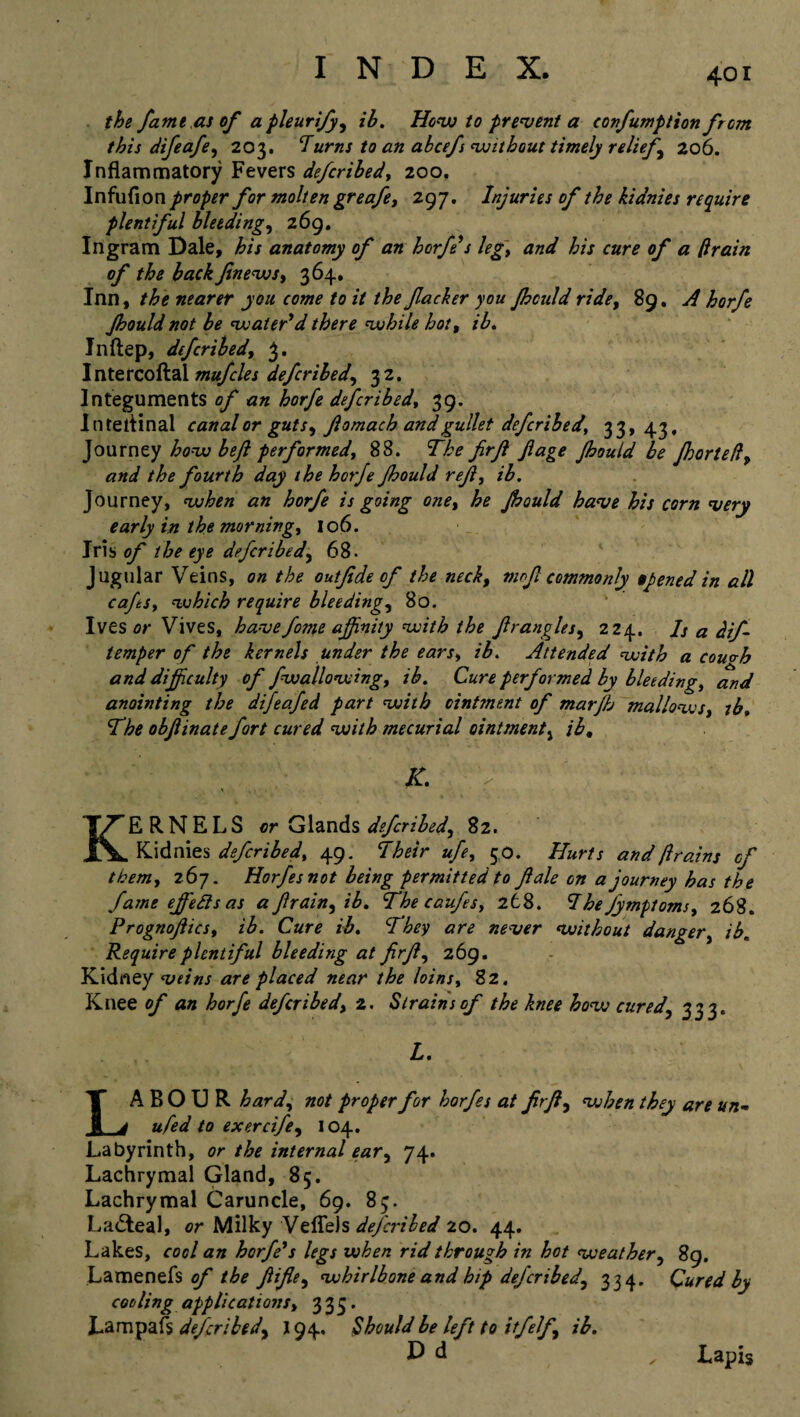 the fame as of apleurify, ib. How to prevent a confumption from this difeafe, 203. ‘Turns to an abcefs without timely reliefs 206. Inflammatory Fevers defcribed, 200. Infufion proper for molten greafe, 297. Injuries of the kidnies require plentiful bleeding, 269. Ingram Dale, his anatomy of an horfe's leg, and his cure of a drain of the back finews, 364. Inn, the nearer you come to it the f acker you fhculd ride, 89. A horfe Jhould not be water'd there while hot, ib. Inftep, defcribed, 3. I nte rcoftai mufcles defcribed, 3 2. Integuments of an horfe defcribed, 39. Inteiiinal canal or guts, flomacb and gullet defcribed, 33,43. Journey how beft performed, 88. The firjl fiage Jhould be Jhortefl, and the fourth day the horfe Jhould ref, ib. Journey, when an horfe is going one, he Jhould have his corn very early in the morning, 106. Iris of the eye defcribed, 68. Jugular Veins, on the out fide of the neck, mr>fi commonly opened in all cafes, which require bleeding, 80. Ives or Vives, havefome affinity with the firangles, 224. Is a dif- temper of the kernels under the ears, ib. Attended with a couvb and difficulty of fwallowing, ib. Cure performed by bleeding, and anointing the difeafed part with ointment of marfh mallows, tb. The obfiinate fort cured with mecurial ointment, ib, K. T KERNELS or Glands defcribed, 82. Kidnies defcribed, 49. Their ufe, 50. Hurts and ftrains of them, 267. Horfesnot being permitted to ft ale on a journey has the fame ejfetts as afirain,ib. The caufes, 268. The jymptoms, 268. Prognoftics, ib. Cure ib. They are never without danger, ib. Require plentiful bleeding at fir ft, 269. Kidney veins are placed near the loins, 8 2. Knee of an horfe defcribed, 2. Strains of the knee how cured, 333. L. LABOUR hard, not proper for horfes at firfi, when they are un- ufed to exercife, 104. Labyrinth, or the internal ear, 74. Lachrymal Gland, 85. Lachrymal Caruncle, 69. 83. Lacteal, or Milky Veflels dej'cribed 20. 44. Lakes, cool an horfe's legs when rid through in hot weather, 89. Lamenefs of the fiifle, whirlbone and hip defcribed, 334. Cured by coding applications, 335. Lam pais defcribedy 194. Should be left to iff elf, ib. P d , Lapis