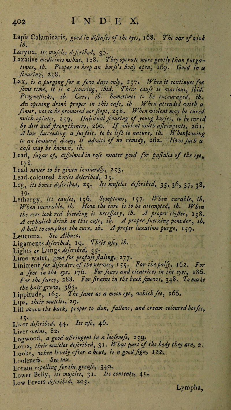 Lapis Calaminaris, good in difeafes of the eyes, 168. The oar of zink ih. Larynx, its mufcles deferibed, 30. Laxative medicines what, 128. They operate more gently than purga¬ tives,, ih. Froper to keep an bcrjd s body open, 169. Good in a ycowing, 258. Lax, is a purging for a few days only, 257. When it continues for fome time, /V is a jcouring, z&W. Their caufe is various, ibid. Prognofticks, z/. C/cr^, z/. Sometimes to he encouraged, z/. ^zz opening drink proper in this cafe, ib. When attended with a fver, not to be promoted nor flopt, 238. When violent may be cured with opiates, 259. Habitual Jcouring of young horjes, zo he cured by diet andflrengtheners, 260. If violent with afir ingents, 261. A lax fucceeding a furfeit, to be left to nature, ib. When\owing to an inward decay, it admits of no remedy, 262. How fuch a cafe may be known, ib. Lead, fugar of difolvedin roje voater good for pufules of the eye% 178. Lead never to be given inwardly, 253. Lead-coloured horfes deferibed, 13. Leg, its bones dtfcribea, 25. Its mufcles deferibed, 35*36,37,38, 39- Lethargy, z’/J caufes, 156. Symptoms, 157- When curable, z'/. incurable, z/. How the cure is to be attempted, ih. When the exes look red bleeding is necefary, ib. A proper clyfer, 158. A cephalick drink in this cafe, ib. A proper Jneezing powder, z£. /I ball to compleat the cure, z/. proper laxative purge, 139. Leucoma, Albuco. Ligaments deferibed, 19. Iheirufe, ib. Lights or Lungs described, 35. Lime-water, good for profufe ftaling, 277. Liniment/or diforders of the nerves, 135. Forthepaljy, 162. /’or ^ fpot in the eye, 176. For fears and cicatrices in the eyes, 186. /V the farcy, 288. /or f rains in the back finews, 548. To make the hair grow, 363. Lippitude, 165. Z/o fame as a moon eye, which fee, 166. Lips, their mu teles, Lift z/owzz proper to dun, fallow, zW cream colouredhorfes, 15. Liver deferibed, 44. J/x */£, 46. Liver veins, 82. Logwood, a good a/lringent in a loofenefs, 239, Loins, their mujcles deferibed, 31. What part of the body they are, 2. Looks, when lively after a heat, isagoodfgn, 122,. Loolenefs. Szz lax. Lotion repelling for the greafe, 340. Lower Belly, its mujeles, 31. Its contents, 41. Low Fevers deferibed, 205. Lympha,