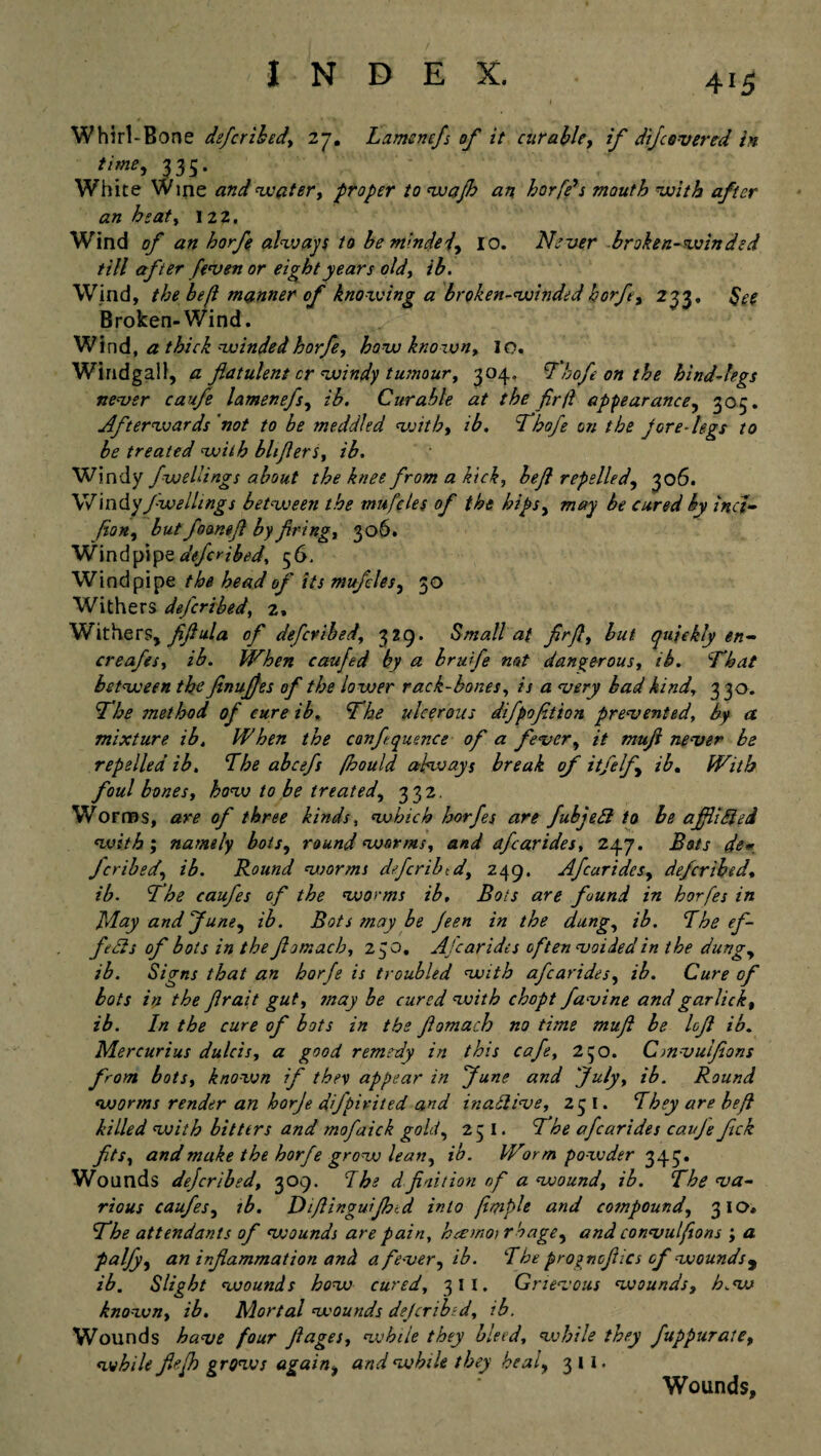 Whirl-Bone deferibed, 27. Lamenefs of it curable, if difcovered in time, 333. White Wine and water, proper to wajh an horfds mouth with after an heat, 122. Wind of an horfg always to be minded, 10. Never broken-winded till after fiven or eight years old, ib. Wind, the befl manner of knowing a broken-winded horfe, 233. See Broken-Wind. Wind, a thick winded horje, how known, 10. Windgall, a flatulent cr windy tumour, 304. Thofeonthe hind-legs never caufe lamenefs, ib. Curable at the fir ft appearance, 305. Afterwards 'not to be meddled with, ib. Thofe on the pore-legs to be treated with bliflers, ib. Windy fw tilings about the knee from a kick, befl repelled, 306. Windy fwellings between the mu files of the hips, may be cured by inct- fion, but foanefl by firing, 306. Windpipe deferibed, 56, Windpipe the head of its mufcles, 30 Withers deferibed, 2. Withers, fifiula of deferibed, 329. Small at firfi, but quickly en- creafes, ib. When caufed by a brufe not dangerous, ib. ‘That between the finujjes of the lower rack-bones, is a very bad kind, 3 30. The method of cure ib. The ulcerous difpofition prevented, by a mixture ib. When the confluence of a fever, it mufi never be repelled ib. The abcefs fhould always break of itfelf, ib. With foul bones, how to be treated, 332. Worms, are of three kinds, which horfes are fubjedl to be a fill died with; namely bots, round worms, and afearides, 247. Bots de*. feribed, ib. Round worms defer ib t d, 249. Afearides, deferibed, ib. The caufes of the worms ib. Bots are fund in horfes in JAay and June, ib. Bots may be Jeen in the dung, ib. The ef¬ fects of bots in the fiomach, 230. Afearides often voided in the dung, ib. Signs that an horje is troubled with afearides, ib. Cure of bots in the flrait gut, may be cured with chopt favine and gar lick, ib. In the cure of bots in the fiomach no time mufi be lofi ib. Mercurius dulcis, a good remedy in this cafe, 250. Cmvulfions from bots, known if they appear in June and July, ib. Round worms render an horje dfpivited and inadlive, 25 I. They are befl killed with bitters and mofaick gold, 251. The afearides cauje fick fits, and make the horfe grow lean, ib. Worm powder 343. Wounds dejeribed, 309. I he d fi ait ion of a wound, ib. The va¬ rious caufes, tb. Difiinguijhid into frnple and compound, 310* The attendants of vjounds are pain, hamoirbage, and convulfions ; a palfy, an inflammation and a fever, ib. The proynofiics of wounds 9 ib. Slight wounds how cured, 311. Grievous wounds, h.w known, ib. Mortal wounds dejeribed, ib. Wounds have four Jlages, while they bleed, while they fuppurate, while fief grows again, and while they heal, 311. Wounds,