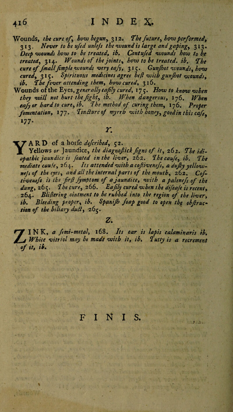 Wounds, the cure of\ how begun, 312. The future, how performed, 313. Nenter to be ufed unlejs the wound is large and gaping, 313. Deep wounds how to be treated, ib, Contufed wounds how to be treated, 314. Wounds of the joints, how to be treated, ib, The cure of fmallJimple wounds very eafy, 315. Gunjhot wounds, how cured, 315. Spirituous medicines agree be(l with gunjhot wounds, ib. The fever attending them, how cured, 316. Wounds of the Eyes, generally eajily cured, 175. How to know when they will not hurt the fight, ib. When dangerous, 176. When eafy or hard to cure, ib. The method of curing them, 176. Proper fomentation, 177. Tincture of myrrh with honey, goodin this cafe 177, r. YARD of ahork deferibed, 52. Yellows or Jaundice, the diagnofick fgns of it, 262. The idi¬ opathic jaundice is feated in the liver, 262. Thecaufe, ih. The mediate cau/e, 264. Its attended with a cofiivenefs, a dufky yellow- nejs of the eyes, and all the internal parts of the mouth, 262. Cof- tivenefs is the frft fymptom of a jaundice, with a palenefs of the dung, 265. The cure, 266. Eafily cured when the difeaje is recent, 264. Pilfering ointment to he rubbed into the region of the liver, ib. Bleeding proper, ib. Spanifh foap good to open the obf ruc¬ tion of the biliary dull, 26$. z. ZINK, a femi-metal, 168. Its oar is lapis calaminaris ib. White vitriol may be made with it, ib. Tutty is a recrement of it, ib. finis. ■ ■ J- - „.y *