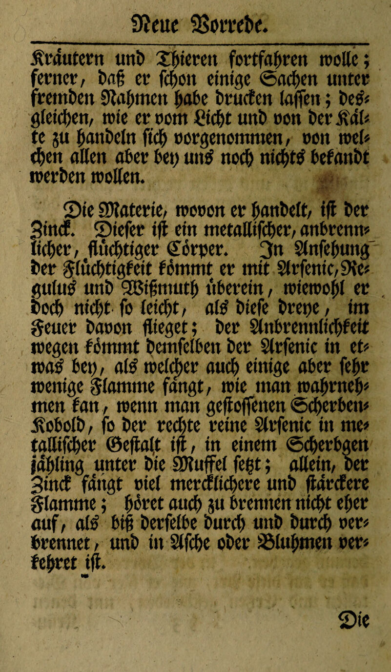 Krautern unD gieren fortfahren molle ; ferner, Da§ er fchott einige Sachen unter fremden Nahmen ^abe Druken lafleti ; De& gleichen, trie er nom Ctcht unD ron Der te 5« hattDeln fleh rorgenommen, ron mb (Den allen aber bet) utt$ nod) nicht# befanDt inerben trollen. Sie SDlaterie, troron er hanbelt, iß Der Sind Siefer iß ein metallifcher, anbrenn# lieber, ftôdjtiger <£érper. 3n Slnfebmtg Der grtôchtigleit tômmt er mit Slrfenic, 9ie# gulu^ unD 2Biflmuth uberein, trietropl er Doch nicht fo leicht, al# Diefe Dretje, im geuer Daron flieget ; Der Slnbremtlicbfeit tregen fémmt Demfelben Der Slrfenic in et# tra# bet), al# treuer auch einige aber fcftr irenige flamme fangt, trie man trahrneb# men lan, trenn man geholfenen Scherbett# jlobolb, fo Der rechte reine Slrfenic ttt me# tallifcher ©eflafl ift, in einem Scherbgett Idhling unter Die SRuffel fegt ; allein, Der Sind fangt riel merklichere unD flarkere glamme ; goret auch 5« brennen nicht eher auf, al# bi§ Derfelbe Durch unD Durch rer# brennet, unD itt Slfche oDer SSluhtnen rer# lehret ifl. Mt Sie