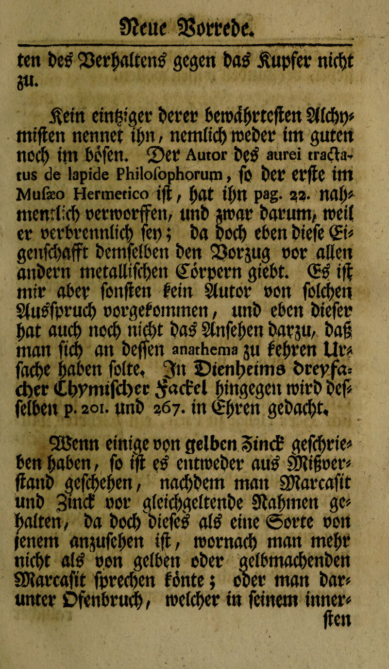 ffteue %om?bk__ tcn bes Q3er|>attcn^ gegen ba£ tupfet nicht 8«. $ein einziger berer betrdbrtcften Sllcbt)* miften nennet ihn, ncmficb toeber im guten ttOCl) tttt béfetl. 2)er Autor pçÿ aurei traita- tus de lapide Philofophorutn, fo ber et’fte tttt Mufeo Hermetico iß, fyat if)tt pag. 22. Mi)* mentlicb oerrcorffett, nttî> ;t»ar ï>at’um, weil et? oerbrettnlicb fep ; ba boeb eben biefe &* genfebafft bemfelben ben SSorjug »or aßen attbern metallifcbett (£étpern giebt. (Bß iß mit? aber fonften fein Slutor »on fotzen §(u£fprucb »orgefommen, ntt!) eben biefer hat auch noch nicht baß Slnfehen barju, t>a§ man ftcb an beffen anathema ju febren Up* faebe haben folte, 3n ©tenbetms t>t?epfa= d>er € bymifebec ^act’el hingegen wirb bef* fetben p. 201. nnb 267. tn <3?bren gebaebt« 9H5enn einige »on gelben Sind? gefebrte^ ben haben, fo $ tß entweber au£ Sülijwer* jtattb gefebehett, naebbem man 9Hat?caftt unb Bincf »or glcicbgeltenbe 9tahmen ge* halten, ba boeb btefcd atö eine ©orte »01t fettem anjufehen ift, wornacb man mehr nicht afê »on gelben ober gelbmacbenben SDlarcaftt fpreeben fonte ; ober man bar* unter Dfenbrucb , welcher tn feinem inner*