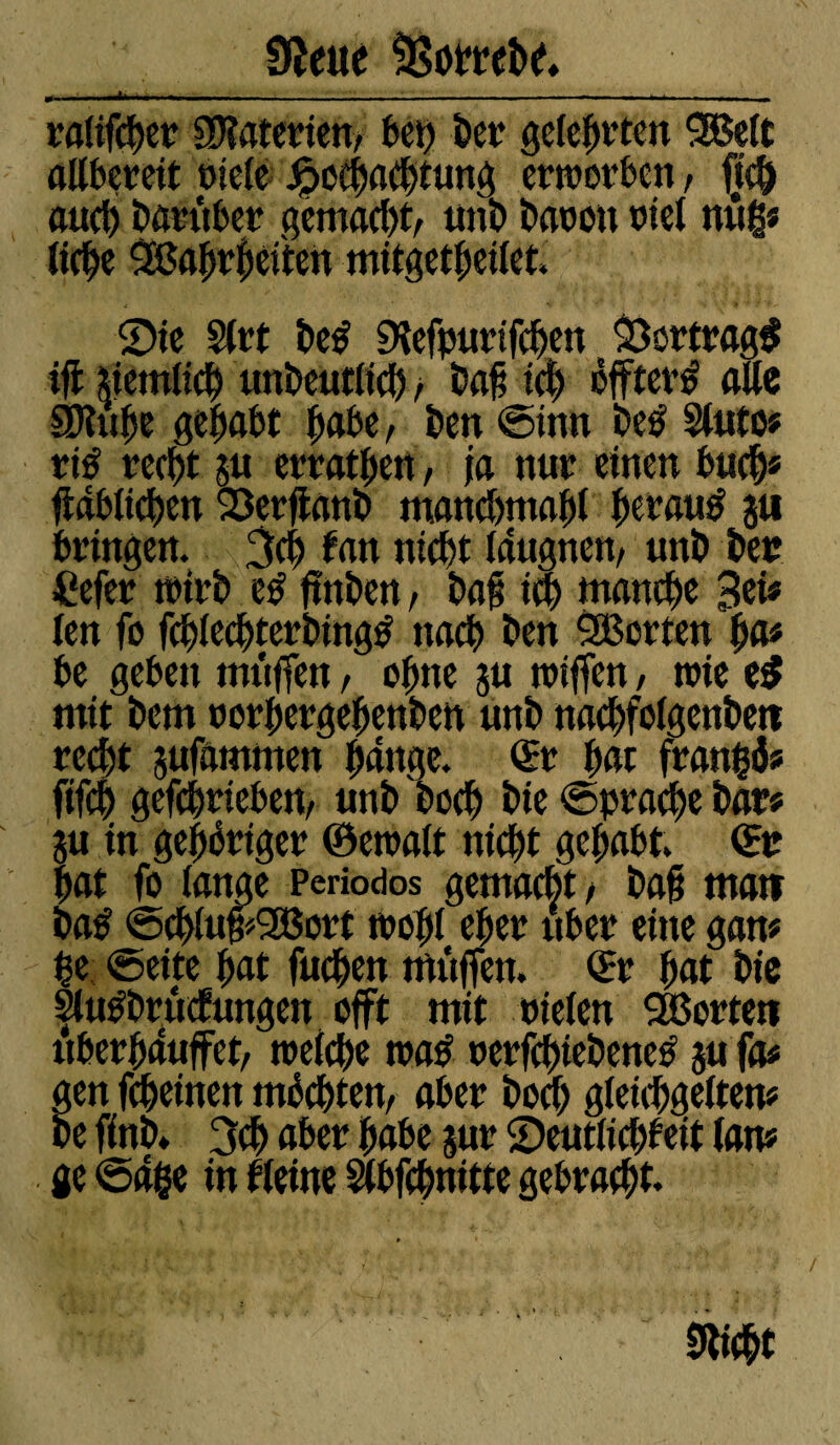 J* Üîette SSomhe. ralifc^et 9D?aterien, bet) Der gelebten 3Be(t allbereit riele Jpochachtung ertnorbcn, jtc& auch harttber gemacht/ unh baron x»iel n«g* tic^e SBa^r^citen mitgetbeilet. Sie Slrt he# Sdefpurifchen Vertrag# ijt deutlich unbeutlid), bafj id) öfftev# alte SJUibe gehabt habe, ben ©inn be# Sluto# rt# recht ju erratben, ja nur einen buch* jtdblichen Serftanb manchmal tyvauß ju bringen. 3d) tan nicht (dugneit/ uni) her £efer trirb e# ftnben, ha§ ich utanche Sei# len fo fcblechterbing# nach ben ^Borten ba# be geben tmiffen, ohne ju tniffen, trie e# mit hem norbergebenben unh nachfolgenbett red)t jufammen bange. ©t bat franfcö# fifch gefchrieben/ unh hoch hie Sprache har# ju in gehöriger ©entait nid)t gehabt, ©r bat fo lange Periodos gemacht/ ha§ matt ba# ©cbluf*2Bort trobl eher über eine gan# |e ©eite bat fuchen muffen, ©r bat hie §lu#brüofungen offt mit riefen SBortett uberbduffet/ welche tna# nerfchtebene# ju fa# gen fcheinen möchten/ aber hoch gieichgeiten# he finh» 3ch aber habe jur Seutlicbbeit (an# ge ©dge in ((eine Slbfchnitte gebracht. «dicht