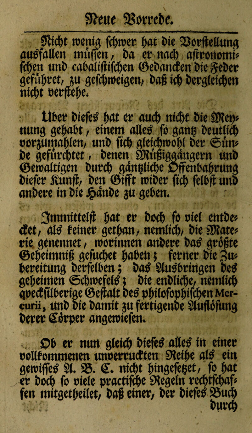  Ll'-r mm -« , M Ma. IM- I ffI l ■ M I 0&cpt tnentg ferner pat bie 23otfiellung ausfalten muffen, ba er naep aflronomt* fcpen unb cabaltflifcpen ©ebanefen Me &eber gefupret, 5« gefeptnetgen, ba§ icp bergletcpen niept rerffepe* Über biefe# pat er aucp niept bie $?ep» ttung gehabt, einem atletf fo gang Deutlich norjumapten, unb ftep gleicptropl ber <5ûm be gefürchtet, benen SJtôiiggdngern unb ©eroattigen Mtr# gängige Offenbarung btefer ftùnfi, ben ©ifft totber ftep felbft uni) anbere in bie £anbe ju geben. ^mmittelfi fiat et’ boep fa riet entbe* tfet, atë feiner getpan, nemltcp/ bte SPlate* rie genennet, tnorinnen anbere ba£ grotte ©epeimnii gefucpet ^a&cn ; ferner bie 3m bereitung berfetben ; batf Stuÿbringen be$ gemeinten ©cptrefetô ; bie enbliepe, nemlicp gpeef fïtberige ©eftalt be$ ppilofoppifcpen Mer- curii, unb bie barnit 5« fertigenbe Stuflôfung berer (£érper angetriefen. Ob er nuit gleicp biefefattetf in einer uollfommenen unoerrueften SKeipe atë ein geroiffetf St. 35. €. niept pingefepet, fo pat er boep fo riete practifcpe SHegetn recptfcpaf* fen mitgetpeitet, bai einer, ber biefetf 35ucp A L burcp