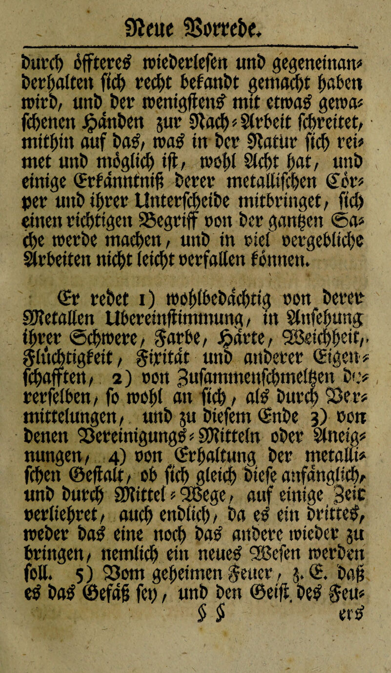 _ffteite Sorrebe*_ burcg éffteretf toieberlefen unb gegeneinan* bergatten ffcg recgt befanbt gemalt gaben nrirb, unb ber tnenigften# mit ettoaé getoa# fcgettcn Jpànî>ctt jut 9ïaeg#$lrbcit fcgreitet, mitait auf ba£, tnatf in î>cr 9ïatür ficg rei* met unï) mégtieg ift, tnogt Siegt unï) einige ©:fanntni£ berer metallifcgen <£ôr# çetr unï» i^rer Unterfegeibe mitbringet, fiel) einen richtigen SSegtnff non Der gangen ©a? ege toerbe machen, unb in nief nergebtiege Arbeiten niegt (eiegt nerfatten tonnen. \ •* ©* tebet i) tooglbcbdcgtig non beree Getanen Ubereinftimmung, in Slnfegung . igren ©egtnere, $arbe, Jparte, SBeieggeit,. ^litegtigteit , ßixitdt unb attberer ©gen# Rafften , 2 ) non Bufammenfcgmelgen b»e# rerfelben, fo trogt an fiel) , afê bureg 23er# mittelungen, unb ju biefem ©tbe 3) non benen Bereinigung^ # S0?itteïn ober Sineig# nungen, 4) non ©rgattung ber metallt# fegen ©eftalt, ob fiel) gleich biefe anfänglich/- unb bureg SD?ittet # 2ßege, auf einige 3m »ertiegret, aueg enbtieg, ba e£ ein britteÿ, tneber ba$ eine noeg bab attbere tnieber ju bringen, nemtieg ein neueÿ 2®efen tnerben feil* 5) 23om gegeimen $euer, 5. © Dag c$ ba£ ©efd§ feg, unb ben ©eift. be£ §eu# $ § ere?