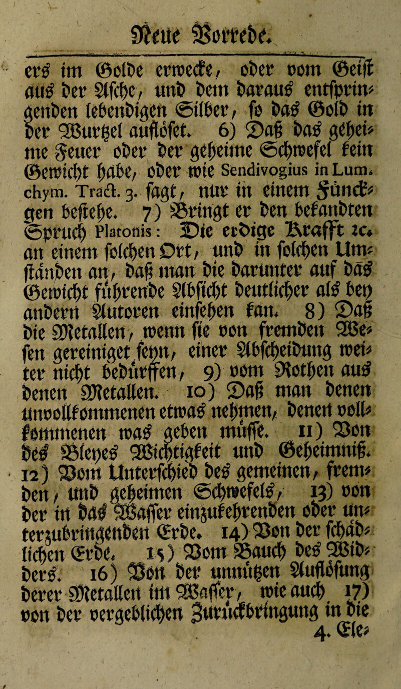 Stëeue ^mtbr* j , ~  ^-V -- -a ' - - '••  * '' , er£ itu ©olbe crtrecf e , ober nom ©etfî airê ber $lfcf>e, nnb bem batatrê entfprtn# genben lebenbigen ©über/ fo ba£ ©oib in ber 'Barrel auflcfct. 6) ©ag ba£ gebet# me Jener ober ber geheime ©cbtrefel fein ©en?î(î)t b^be, Ober trie Sendivogius in Lum. chym. Tract. 3. fagt, nur in einem Sûntf# gen befreie. 7) bringt er ben befanbten ©prucb Platonis : 3Die einige Krafft îc* nn einem folcben Drt, nnb in folgen Um# ffanbett an, bag man bte barnnter auf baÿ ©etriebt fubretibe §Cbfid)t betulicher afê bet) anberrt Statoren einfeben fan* 8) £>ag bte SDietallen> trenn fie ron frembett 2Be# fen gereiniget femt, einer Slbfcbetbung tret# ter tticfU bebûrften, 9) nom SHotbettaud betten SKetallen. 10) Sag matt benett mtrollfommcttett ettratf nebfnett, benett roll# fommenen m$ geben muffe. 11) Son bé# ©feije* Bicbtigfeit uttb ©ebeimttig. 12) Sont Unterfcbtèb beé gemeinen, freut# ben, nnb geheimen ©cbtsefetë, 13) ron ber itt ba# 'Baffer eittjufebrettben ober tttt# termbrtttgenben ©rbe. 14) Son ber febab# lieben ©rbe, 1 s ) Sont Saucb be£ 2Bib# berl 16) Son ber unnügen Staflbfung berer Sbietallenttn^affer, trteaucb 17) ron ber rergebltcben 3wtm&rmg«ttg in bte 4. <£le#