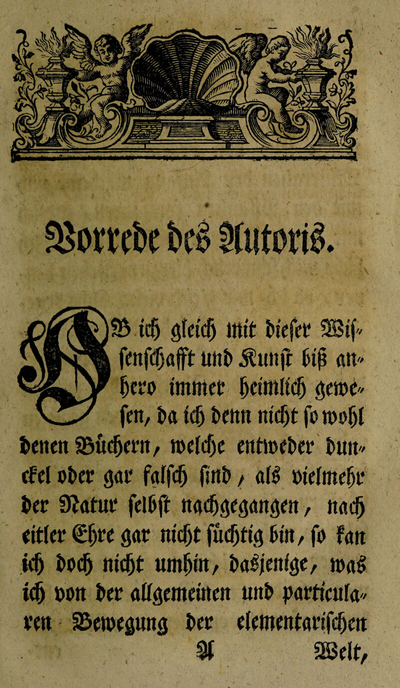 îb tefj gletcfj mit biefer SBif» fenfdjûfft wib $anjt 1# «n* ijero immer beimKdj §mC fen, î>a idj beim m'djt fo mofjl benett SBudjerit, melcf)e eîttit>eî>er buit* cfel ober gar falfdj fmb / atë bielmeljr ber Statut* felbft «acbgegaitöm, ttadj eitler êljre gar nicjjt fudjti$ but, fo fait k5 bodj niebt umf)m, b<rêjenf<je, m<rë ici) bon ber allgemeinen unb partieufa/ reu Bewegung ber eiementarifebett