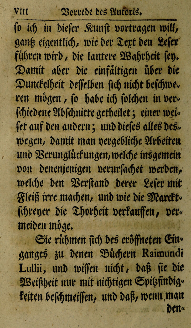 *—■ 1 ■ 1 ■ 1 1 fo ic(j m fciefer .fôunft ooetroöen mitf, gan| eiiptiicfj, me î>et* &eyt î>en £efee fufjeen unît» , î>ie faute« SBafjefjeit feu» garnit ait et* Ut einfältigen hkt Ut S)uncfeHjcit îtejfefften fic^ mc^t 6efdjtoe« een mögen, fo UH idj folc^at in m« fcftieîtene 2fl>fcjmitte feitet ; einet? tuet jet ouf î>en anîtcttt ; unît îsiefeë olfeë î*e& megen, îtomit mon çeegeftficfje Seiten , unît SBeeungfûcfungen/tttelcfte internem »on îtenenjenigen »eeurfacfjet »erben/, mefdje ben SBeeftanît îteeee £efet mit Sletp im macfjeU/ unît mie îtie éîaecft fcfjeettet* îne £fjot*fjeit »etfaufen, m« meiîtett m%* 6ie rühmen ftcFt îteë eeoffneten €itt* su î>enen SBûcjjeen Raimundi Lullii, unît ntiffen ntcft1/ Îtojî fie feie SBeijfyeit nue mit nichtigen <^pi|jmî>ig feiten ^ef^meijfen, unît î>op/ menu mon i