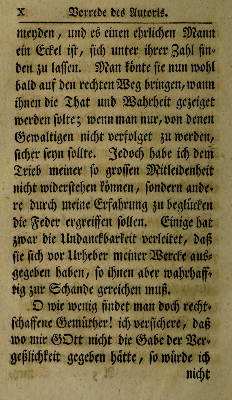 mepben, unb ef> einen ehrlichen 3>?ann ein €cfel tft, fief) unter ihrer 30 jtn» ben ju faffen. $ïan fonte fie nun nwfjf halb auf ben rechten 3$eg bringen,wann ihnen Die £hat unb 3öal)rf)eit gejeiget werben fotte; wenn man nur,»on benen ©ewaltigen nt<f)t »erfolget ju werben, ficher fei)n fofite. 3ebod) habe ief) bern £rieb meiner fo grollen SWeibenbett nicht wiberftehen fbnnen, fonbern anbe* re Durch meine Erfahrung su beglücfen Die $eber ergreifen folfen, Einige hat jwar bie Unbancfbarfctt »erleitet, baß fie fief) »or Urheber meiner üßerefe au& gegeben haben, fo ihnen aber wahrhaft big jur 0chanbe gereichen muß» D wie wenig ftnbet man boef) rechte fchafene ©emuther! tdj »erftchere, baß wo mir ©Dtt nicht bie ©abe ber 3$er* geßlichfett gegeben hatte , fo würbe ich nicht