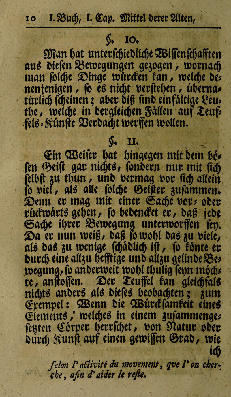 §* io, SDîait bat unterfchiebliche SBiffenfchafften au« (liefen Bewegungen gezogen, wornadf) man feiere Singe wûtefen tan, welche be* nenjentgen, fo e« nicht verfielen, überna* '■ türüc5 fcheinen ; aber bih ftnb einfältige £eu» tbe, welche in betgleicben Satten auf îeuf* fêlé Sänfte Berbacht werfen wetten. §* ii. €in Qßeifer bat hingegen mit beltt bè* fen ©eijt gar nichts, fonbew nur mit jtdh felbft ju tbun, unb vermag vor Reh allein fo viel, aB alle folche ©eifler jufamtnen* Senn er mag mit einer ©ache vor? ober rucfwàtB gehen, fo bebenefet er, bah jebe ©ache ihrer Bewegung unterworfen fet). Sa er nun weih/ bah fowohl bae gu viele/ aB baé ju wenige fcbablich ifl / fo fönte er burcheine attgu heftige unb attgu gelinbeBe# wegung/fo anberweit wohl thulig fetjn möcfi# te, anjtoifen. Ser Teufel tan gleichfaB nicht« anberé aB biefeé beobachten ; gutn Krempel : SBenn bie CEBürcffamfeit eine« Element« / welche« in einem jufammenge* festen Körper herrfchet/ von 0latur ober burch ft'unft auf einen gewijfen ©rab/ wie ich fehn Pacîivitêdu movement, quel'en eher• che, afin d'aider le refis.