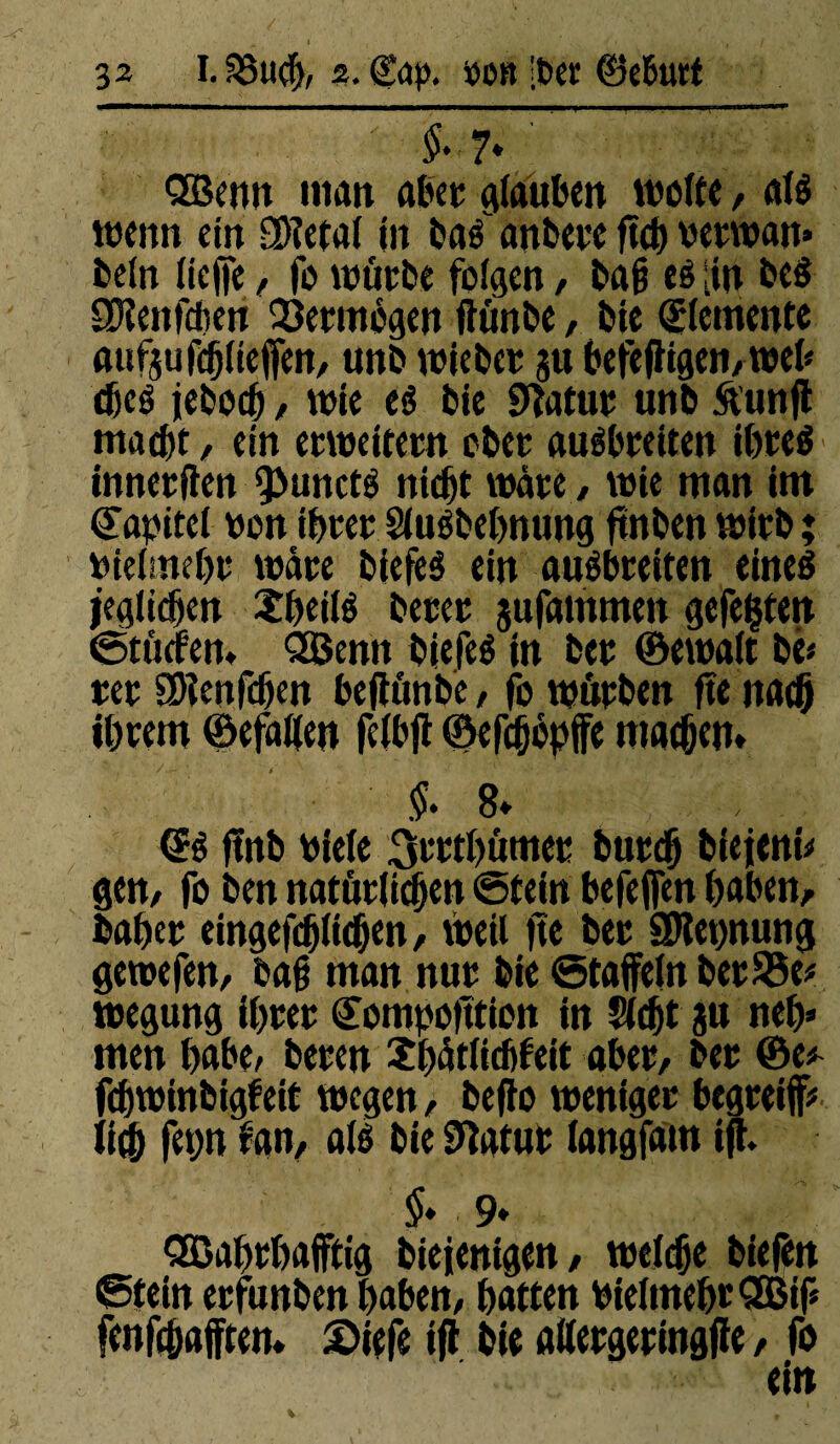 $-7* Qöenn matt aber Rauben weite, alé wenn ein SDîetal in bas anbere ftch vetwan» beln lieffe, fo würbe folgen, bah té [in beé SDîenfdjett Vermögen ftünbe, bie Elemente aufsufcblteffen, unb wiebet su befeffigen, web djeé jeboch / wie eé bie Statut unb ftunjl macht, ein erweitern ober auébreiten ihteé innetflen 9>uncté nicht wäre , wie man im Kapitel ton ihtet Sluébehnung ftnben wirb; vielmehr wate biefeé ein auébreiten eineé jeglichen Xheilé betet jufammen gefegten Stücfen* QBemt biefeé in bet ©ewalt be« tet SRenfchen bejtûnbe / fo wutben fte nach ihrem Gefallen feibft ©efchopffe machen* $» 8* <B fïnb viele 3rttl)ûmet butch biejeni* gen, fo ben natürlichen Stein befeffen haben, bähet eingefchlichen, weil ftc bet SRennung gewefen, bah man nur bie Staffeln betSSe* wegung ihrer (Eompoftticn in Sicht ju neh* men habt/ beten îhâtlichfeit aber, ber ©e* fchwinbigteit wegen, befto weniger begteiff* üè fenn fan, alé bie Statut langfam ijt $» 9» Qßahthafftig biejenigen, welche biefen Stein erfunben haben, hatten vielmehr 2Bif* fenfehafften* £>iefe ijt bie alletgeringfie, fo ein