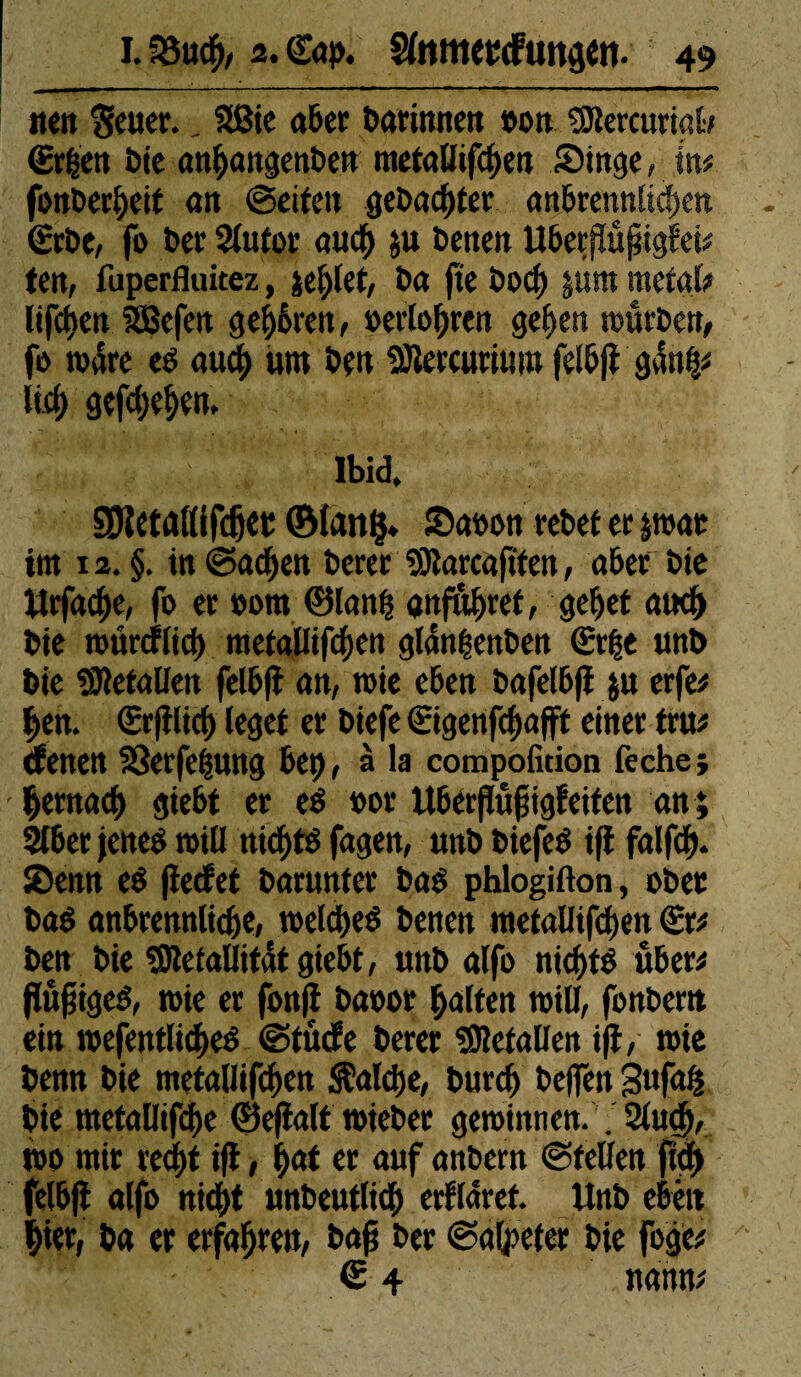 wett Setter.. 2ßie aber darinnen »ott «Btercuriglt (Erben bte att^angettbe» metallifcben (Dinge, ist# fonberbeif att ©eiten gebadeter anbrennltcbett gebe, fo ber 2lutor auch ;u bettelt Uberjtußtgfei# ten, fuperfluitez , jeblet, ba jte bocf) |um métal# Itfcf>ett SBefett g errett, »erli>f)rett geben mürben, fo wäre e& aucf) ttttt beit 3Jlercuriuttt felbjt g4nb# lieb gefebeben. , . ; X' ibid. SDietrtttifdjet ©lang* (Da»on rebet er par int 12. §. in ©acben berer SRarcaftten, aber bie Urfacbe, fo er oottt ©Ian| gnfabret, gebet auch bie raitrcflid) tttefallifcbett gldnbenben €r|e uttb bie Gefallen felbft att, rote eben bafelbft $u erfe# bett. Crftlicb (eget er biefe Cigenfcbafft einer tru* denen 23erfebung bet), à la compolmon feche ; - bernaeb gtebt er ed t>or Ubérjtûfjigfeiten an; 2lber jened rotü tticbté fagen, unb biefeé ift falfcb* (Denn e$ fleefet barunfer baë phlogifton, ober baé anbrennlidje, weldbeé benen metallifdjen Sr# ben bte SRefallitdtgiebt, unb alfo ntcf>fé über# ftôfjigeé, rote er fon|t baoor batten will, fonbertt ein roefentlicbed ©turfe berer Metallen i|t, rote benn bie tnetallifcben $alcbe, burcb beflfen 3uf«fc bte tnetaBtfdbe ©e(la(t toteber gewinnen. ;2lu(b, m mir re<bt ift, b<*t er auf anbern ©feilen ftd) felbft alfo ni<bt unbeutlicb erflaret. Unb eben hier, ba er erfahren, baß ber ©atyefer bie foge* ® 4 wann#