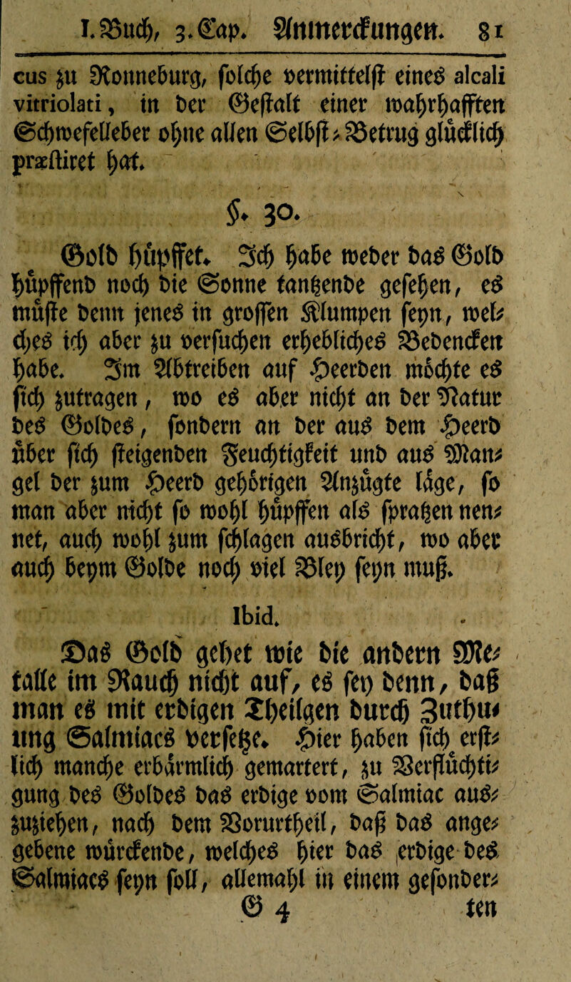 eus ju Dtonneburg, folcfje »ermittel|î cineé alcali vitriola«, in t>cr ©ejlalt einer wahrhaften ©chwefelleber ohne allen «Selbjl # betrug gludlicf præftiret (;at ~ §. 30. ©blb biipffet. 3ch hohe toeber bas ©olb ï>upjfenb noch bie «Sonne tanhenbe gefefjen, cd muffe benn jenes in groffen plumpen fepn, mb <heS ich aber ju oerfuegen erhebliches hebenden habe. 3m Slbtreiben auf beerben möchte es O'ch &ufragen, too eS aber nicht an ber 9?atut beS ©olbeS, fonbern an ber aus bem £)eerb über fleh jfeigenben Seucgtigfeit unb aus 9Kan# gel ber jum £eerb gehörigen Slnjugte läge, fo man aber nicht fo wogl gupffen old fprapenuen* net, auch wogl jum fchlagen ausbricht, wo aber auch beprn ©olbe noch oiel Sßlep fepn mujj. Ibid. ©aê ©olb gebet wie bie anbetn îiïlet falle im SKaucg nicht auf, eé fet) benn, bag man es mit etbigen îlxilgen burdj 3utl)u< ttng «SalmiacS wetfeçe* £ier hoben ftd)c erff# lieh manche erbärmlich gemartert, ju SScrffüegti# gung beS ©olbeS baS erbige 00m «Salmiac aus# Riehen, nach bem Sßorurtgetl, bag bas ange# gebene würtfenbe, welches gier baS erbige beS ©alraiacSfepn foll, allemahl in einem gefonber# ©4 ten