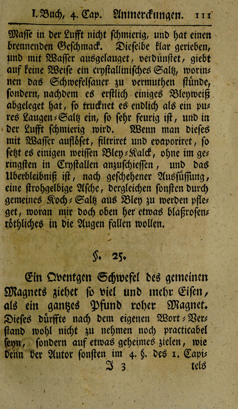 SOîaffe in Per grifft nief)t fcfnnierig, unP [>at einen brennettPen ©eftymaef. Siefeibe ffar gerieben, unP mit SBaffet auOgcfauqet, oerPitnfîet, giebt (Ulf feine Sßeife ein crt)fiaßinifcf)eP <B>a% worin* nen PaO ©djwefelfauer ju permutfjen fïûnPe, fonPern, nacpPcm cP erfilicf) einige^ SSteprccif? obgeïeget pat, fo truefnet eé enPlicf) alé ein pu* re$ gaugen*@a(ß ein, fo fef>r feurig ifî, unP in Per gufft fctjmiertg wirP, SBenn man PiefeO mit SBaffer außofet, frlfriret unP eoaporiret, fo fept eo einigen meiffen SMep^'atcf, ol)iie im ge* ringfîen in Srpfîalien anjufeffieffen, unP Pa$ Ubevbteibnifi ifî, na cf) gefcpef)ener Sîuéfûffung, eine flro^gelbige Sffcpe, Pergleicpen fonfîcn Purcf) gemeinem Äocf) ; ©aßf allé SSfep ju »erPen pße* get, woran mir Pocß oben per etwaO blajjrofen* rbtplicpeP in Pie Sfugen faßen wollen. * % 25. Sin Obentgen ©c&tnefei beé gemeinen SJlagneté jiebet fo viel unb meßr Sifen, nié ein ganljeé fpfunb roßer Stagner. SMefe£ Purffte nad) Pem eigenen SBort ; 23er* fîanp wopl niept &u nehmen noct> practicabef fepn, fonPern auf etwas gepeitneö jtefen, wie Penn Per Sfutor fonflen tm 4. §. Peê x. ©api* 3 3 télé ' t /