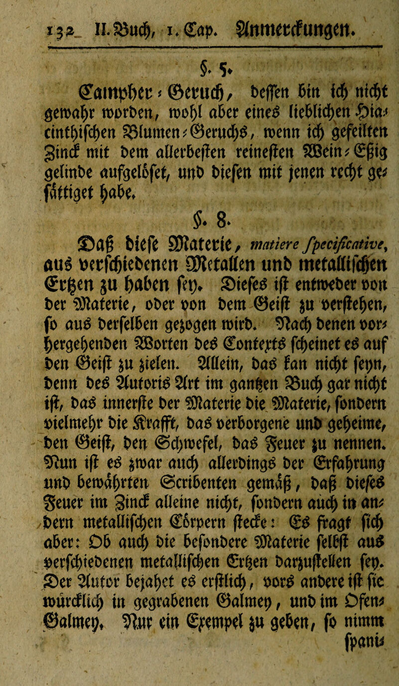 H. 35udj, i. Gap. ^nmetcfuttgen. §• 5» « ©euudj, bcffcrt 6ttt ich nfdgt geroahr roorben, roof)t aber eitted lieblichen bw cmthifchen SSMumen * ®eruchd, wenn ich gefeilten gind- mit bern aUetbefîert reinefieit Sffiein ; Gfiig gelinbe aufgelèfet, unb biefen mit jenen recht fdftiget habe. $♦ 8* âDafi biefe SJîatetie, matière fpecificativey aué berfdjiebcnm COîetallen unb metattifdjiett €b|en gu haben fetj» Siefed ift entroeber »oit bet Materie, ober oon bern ©eifî $u »erflehen, fo aud berfelben gezogen roirb. 9tacg benen oor* lergehenben SBorten bed Gontejrtd feheinet ed auf ben ©eifi ju jieleit. 2(llein, bad fan nicf>f fepn, benn bed Sluforid 2lrt im gangen SSucjj gar niegt ift, bad ütnerfîe ber Materie bie Gâterie, fonbern »ielmefjr bie Krafft, bad oerborgené unb geheime, ben ©eifî, ben ©cgroefel, bad geuer ju nennen. Sîun ift ed jmar mief) allerbingd ber Erfahrung unb bewahrten @cribenten gemäß, ba§ biefed $euer im Sind alleine nicht, fonbern auch in am bern metatlifehen Gêrpern fîecfe : (£0 fragt ftdf> aber: Db auch bie befonbere îKaterte felbfi aud berfehtebenen metallifcgen Gegen barjufîetten fet>. S5er 3lutor bejahet es erfîlicg, nord anbere ift fie tourcflid) in gegrabenen ©alrnet), unb im Dfem ©almetj, ein Tempel ju geben, fo nimm
