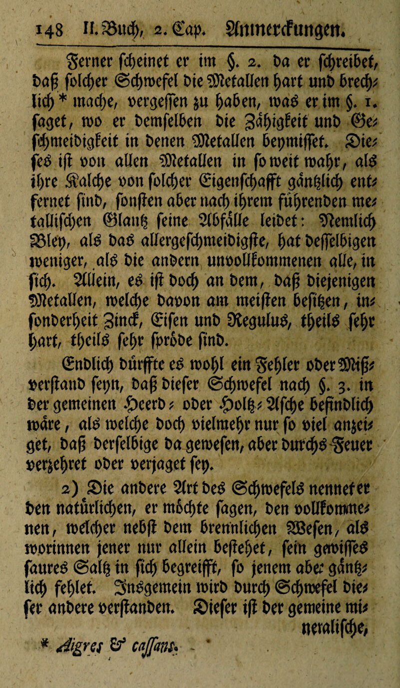 Seiner fegeinet er im §. 2. ta er fcgreibef, tag folcger ©cgroefel Die ^Oîetaüen gart unt bred); Itc^ * maege, »ergeften $u gaben, i»ad erint §. x. faget, t»o er temfelben tte gâgigfeit unt ©e* jcgmeibigfeit in tenen ïDïefallen bepmiftèf. ©ie; jed ift »oit allen tOïetallen iit foraeit roafjr, ald il>re Sîalclje »on folcger (Eigettfcgafft gânglicg enU ferner fint, fonften aber naeg igrern führenden ma tgHifd)en ©lang feine Slbfalle leitet: ziemlich Sßlep, ale bad aHergefcgmeibigfte, fini teffelbigen weniger, ald tie antern unoolJlommenen alle, in fief). Slliein, ed ift toeg an tern, tag tiejenigen fflletaîlen, welche ta»on ara raeifien beftgen, ira fonbergeit gindf, ©ifeit unt Üîegulud, tgeild fegr gart, tfjcild fegr fprode (rat. ©nblicg türffte ed roogl ein Segler odet^ig* »erfiant fepit, tag tiefer @cgt»efel naeg §. 3. in ter gemeinen -Ç>eert * oter fyùlfc 2(fcge beftntlid) wäre, ald melcfje toc!) »ielraegr nur fo »iel anjei* get, tag terfelbige ta geroefen, aber turegd Seuer »erçegret ober »erjaget fet). 2) ©ie antere 2lrt bed ©cgtuefeld nennef ec ben natürlichen, er mochte fagen, ten »ollfomme* nen, roelcger nebfi tera brennlicijen SBefen, ald roorinnen jener nur allein begehet, fein geroiffed faured @alg in geh begreift*, fo jenem aber gang* lieh fehlet. Sndgemein wirb bureg ©cgroefel bie* fer antere »erftanten. ©iefer ift ter gemeine nrä ueralifche, * d'igrxs Ö5 cajjant. - *
