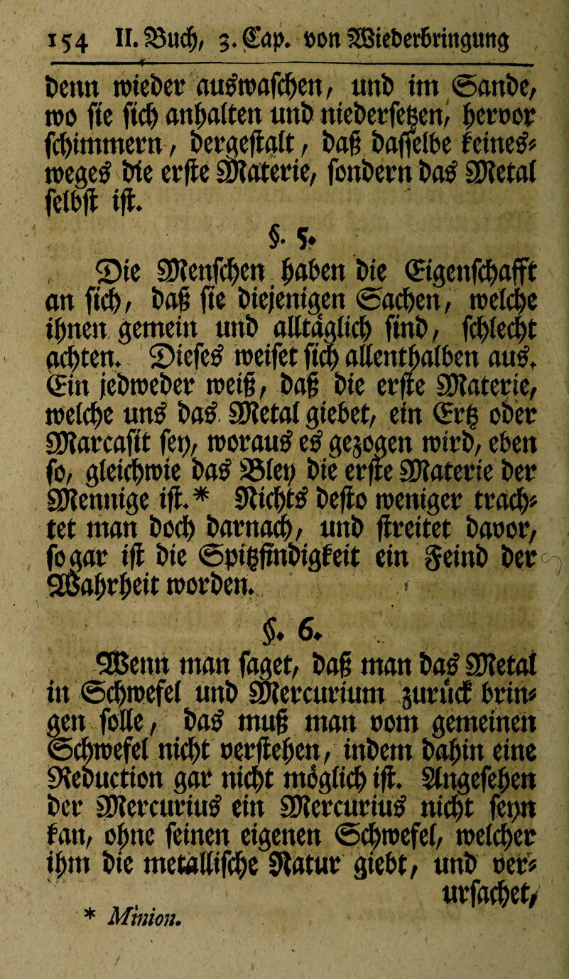 t»enn tt>tcî?er autfrcafcDen, unD im ©anDe, m fie ftd) angaiten unD nieDerfegem gercer fcgimmern, Dergeflalt, Dag Daffelbe feinet roegetf Die erfle SDlaterie, fonDern Das SDletal fetbjl tjt §• S» ©te SKenfdjen gaben Die (Etgenfcgafft an ficg, Dag (te Diejenigen Aachen, treidle ignen gemein unD alltaglieg finD, fcglecgt achten. ©tefeS roeifet ficg aûentgalben auS, (Ein jeDtocDer rceig, Dag Die erfle SRaterie, toelcge unS DaS ÛKetal giebet, ein (Erg ober EDlarcaftt fep, moraux eS gezogen n>irD, eben fo, gleicgroie DaS SSlep Die erfle SDîaterie Der aïîennige ifl.* 0licgt£ beflo weniger tracg« tet man bocg barnacg, unb flreitet baoor, fogar ifl Die ©pigjtnbigfeit ein §einD ber; gèagrgcit worben. - $♦ 6. Sßenn man faget, Dag man ba£ SDîetat in ©cgwcfel unD SJlercurium jurucf brin« gen folle, DaS mug man nom gemeinen ©cgwefel nicgt oerflegen, inDetn bagin eine «KeDuction gar nicgt moglicg ifl. Slngefegen Der EOlercurittS ein 9KercurtuS nicgt fet>n fan, ogne feinen eigenen ©cgwefei, welcger igm Die métallisé Slatur giebt, unb rer« urfacget/ * Minion.