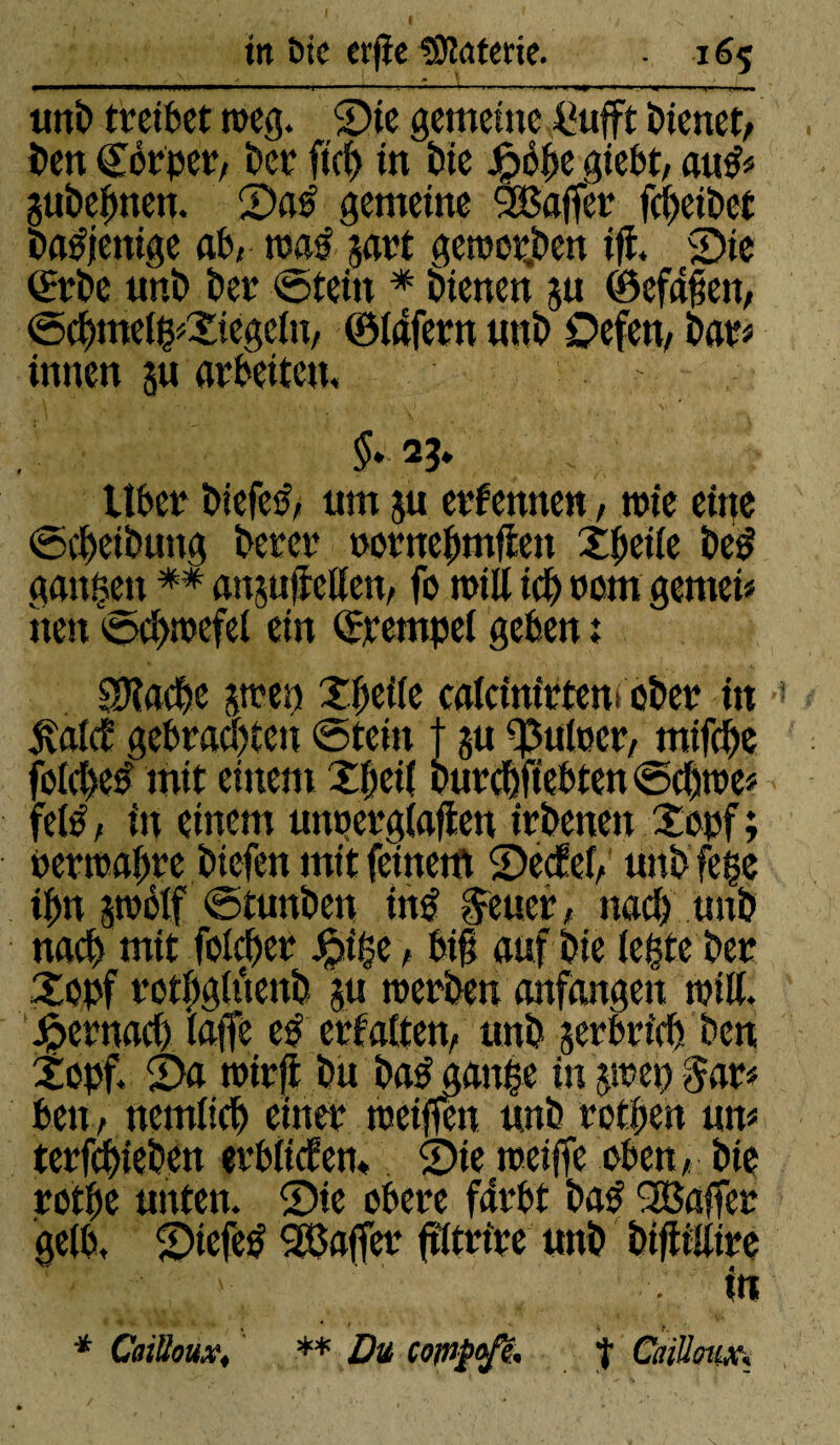 m Die erfïe Gâterie. • 16$ uni) treibet toeg. Sie gemeine .fiufft bienet/ ben Cérper, ber ft'cg in bie Jfpéfje giebt, aug* gubegnen. Sag gemeine SBajfèr fcheibet bagjenige ab, trag jart geworben ifî, Sie ®rbe nnb ber ©tein * bienen 511 ©cfafjen, ©chme(g*Xiege(u, ©(afern nnb Oefett, bars innen ju arbeiten, §. 23» liber biefeg, nm ju erf ernten, n>te eine ©(Reibung berer oornehmffen Xgetfe beg gangen ** anjufîetten, fo tritt ich rom genteis tien ©cgtnefel ein ©retnpel geben : SRacge pen Xgeife cafctnirtem ober in Äüldt gebrachten ©teilt j p Ruiner, rnifche fotcgeg mit einem Xgeil burchftebten ©cgtre* felg, in einem uttperglaften irbenen Xopf; »ertragre btefen mit feinem Sedef, nnb fege tgn polf ©tunben tng Getier, nach nnb nach mit folcger Jpige, bi§ auf bie (egte ber Xopf rotgghtenb p werben anfangen »riß, hernach (affe eg erfaßen, unb verbrich ben Xopf. Sa wirft bu bag gange in pep $ar* ben, nemlich einer weiffett nnb rothen um terfchieben erbttden. Sie weiffe oben, bie rotge unten. Sie obere fttrbt bag 'Baffer gelb, Siefeg 'Baffer ftltrire nnb biftittire ' ' ;; , . in * Cailloux* ** Du CQflipofe* t CaillmXk
