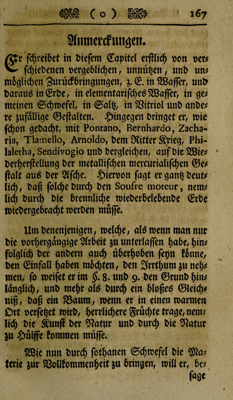 3famercftuiôen. Ætr fdhreibet in btefem Capitel erfHidj »oit »er# v fehiebenett »erheblichen, unnüfsen, unb un# möglichen gurücfbringungen, j. £. in SBôffcr, unb betrau» in (Erbe, in elementarifcheé SBaffer, in ge# meinen ©chwefel, in @alh, in SSitriol unb anbe# re zufällige ©efîalten. hingegen bringet er, mie fd)»n gebacbt, mit Pontano, Bernhardo, Zacha- ria, Tlamello, Arnoldo, bem Witter S'rieg, Phi- laletha, Sendivogio unb bergleidjen, aufbieSSBie# berherfîellung ber metallifchen ntercurialifchen ©e# ftalt auë ber 2lfcf)e. #ier»on fagt er ganff beut# lieh, ba§ folcfje buref) ben Soufre moteur, netn# lieh buref) bie brennlicfje roieberbelebenbe (Erbe wiebergebracht werben muffe. Um benenfenigen, welche, olé wenn mon nur bie »orhergangige Slrbeit ju unterlaffen höbe, hin# folglich ber anbern auch überhoben fepn fönne, ben (Einfall hnben möchten, ben Srrthum ju neh# men, fo weifet er im §. 8. tmb 9. ben ©runb hin# länglich, unb mehr afê buref) ein blofjeé ©leich# nip, bafj ein SSaurn, wenn er itt einen warmen Drt »erfelet wirb, herrlichere Srucf)te frage, nem# lieh fcie $unfi ber Statur unb burch bie Statur ju £ttlffe fontmen muffe. SSSie nun burch fothanen (Schwefel bie S)ta# terie jur Sßollfommenheit ju bringen, will er, be# fage