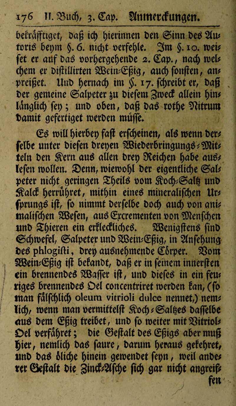 befraffttget, Dap icp gerinnen Pen «Sinn Ped 2lw forid 6ct>m §. 6. md)t oerfehle. 3m §. 10. met# fet er auf Das oorpergehenPe 2. Cap., nad) wel# cfjcnt er Pi|îillirten SBeiwÊpig, aucf) foitfîett, an# preipet. UnP fjentad) tnt §. 17. fd)reibt er, Pag Per gemeine «Salpeter ju Piefern 3wec? allein f)in# länglich fep ; unP oben, Pap Pad rothe ^itrum tarait gefertiget toerPen muffe. (£d will bierbep faji erfeheinen, ald wenn Per# felbc unter Piefen Prepen 3BiePerbringungd#9)lit# teln Pen SÇern and allen Prep 9îeid)en habe aud# lefett wollen. Senn, wiewohl Per eigentliche «Sal¬ peter nicht geringen Sheild nom S?och<«Salp unP iS’altf hetrithret, mithin eined mineralifchen Ur# fprungd i(l, fo nimmt Perfelbe Poch auch »ott ani# ntalifchen SSBefen, aud «Spcrementen »on fOlenfchen unP Shteren ein erflecflicped. SBenigpend ftnP ©chwefel, «Salpeter unP SßeiwCEpig, in Slnfehung ted phlogifti, Prep audnehmenPe €6rper. S8om 3Bein#<gpig ifi befanPt, Pap er in feinem innerflen ein brennenPed SEBajfer tji, unP Piefed in ein feu* riged brennenPed Del concentriret toerPen fan, (fo «tan fdlfchltch oleum vitrioli dulce nennet,) nem# lieh, wenn man »ermittelfl $od) # <Sal|ed Paflelbe aud Pem (Epig treibet, unP fo weiter mit SSitriol# Del »erfahret ; Pie ©epalt Ped (Epigd aber mup hier, nemlich Pad faure, Parum heraud geiehret, unP Pad bliche hinein geroenPet fepn, weil anPe# ter ©ejïalt Pie 3incf#?lfche ft<h gar nicht angreif#