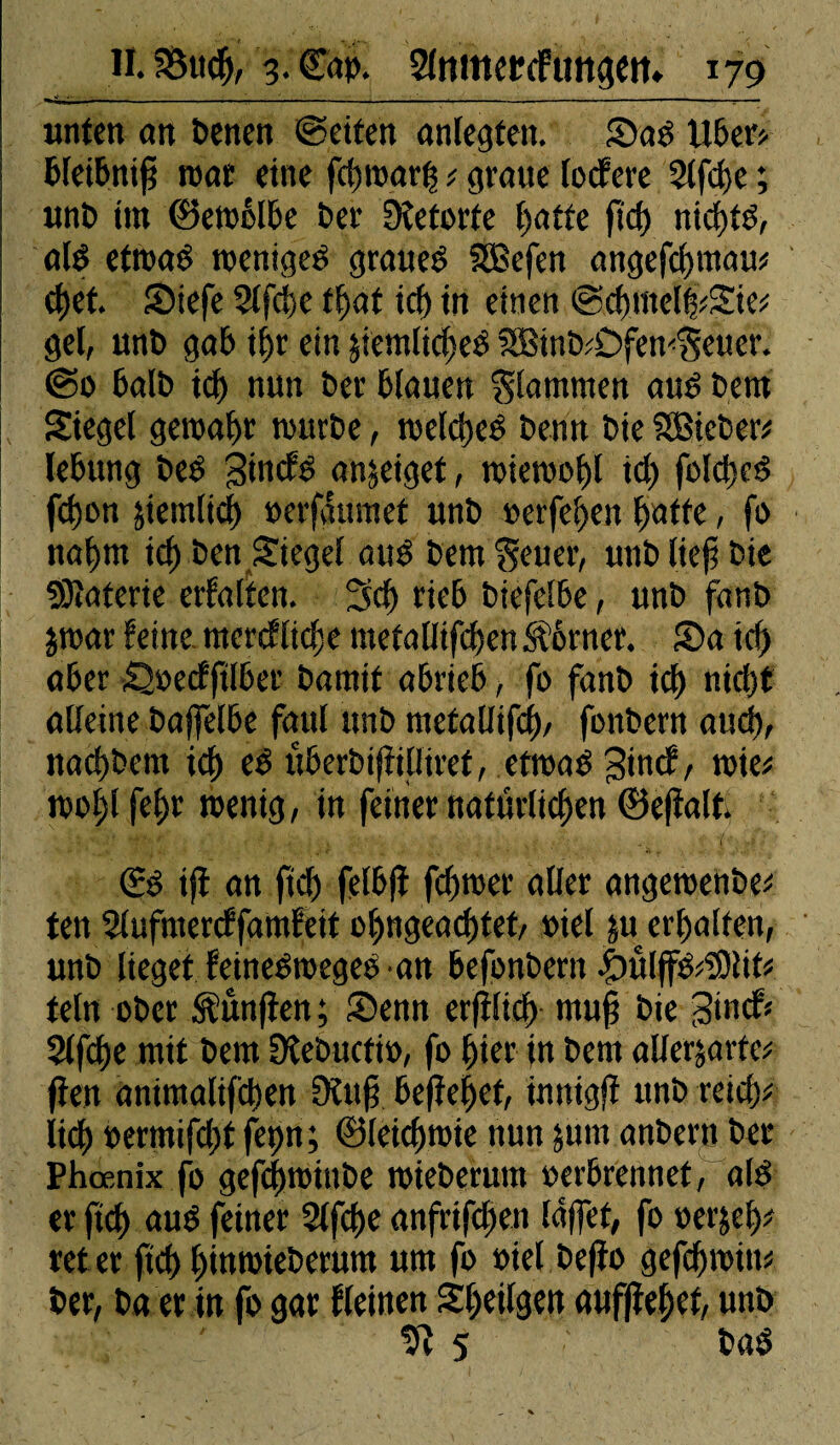 unten an benen ©eiten anlegten. Sad libers- bleibnifj roar eine fd)roarfs s graue lodfere 3lfd)c ; unb int (Betreibe ber Dîeforfe l)atte ftd) nidjtd, ald etmad toeniged graued SBefen angefclguaus d>et. Stefe 2lfdie tf)af icf) in einen ©dimellsie* gel, unt» gab il)r ein jtemltdjeè SBtnbsOfew'geuer. ©0 balb id) nun ber blauen glammen aud bem Siegel geroabr tourbe, roeld^eé berin bie SSBtcber* lebung bed gimfd an^eiget, toietoolil id) fold)ed fd)on §iemlid> oerfgumet unb »eiferen (jatte, fo nal)m id) ben Siegel aud betn geuer, unb lief? bie «Ôîaterie erfalten. 3d) rieb btefelbe, unb fanb jtoar feine, mcrcflidx metalltfd)enkôrncr. Sa irf) aber Soecfftlber barait abrieb, fo fanb id) nid)t alleine bajfelbe faul unb ntctaüifcf), fonbern aud), nadjbetn id) ed uberbifiilliret, ettoad gincf, toie* too!jlfef>r »entg, in feiner natürlichen 0efïall <£d iji an ftdf) felbfî fdjtoer aller angetoenbe* ten SlufmercffamFeit ojjngead)tet, riet $u erhalten, unb lieget feinedtoeged-an befonbern |>öl(fds?Olifs fein ober fünften ; Senn erfHtcf) rnuf? bie 3tncf« $lfd)e mit bem Dlebucfio, fo liier in bem alle^arfcs ften anitnalifdien Oüif? befielet, innigfï unb reich* lief) oermifdif fet>n ; 0leid)toie nun 511m anbern ber Phœnix fo gefchtoittbe roieberum oerbrennet, ald er ftd) aud feiner 2lfd>e anfrifdjen laffet, fo oerjeh* reter ftd) hütmteberum um fo oiel befïo gefd)toim ber, ba er in fo gar Keinen Sheilgen auf(îel)ef, unb UÎ 5 ' bad