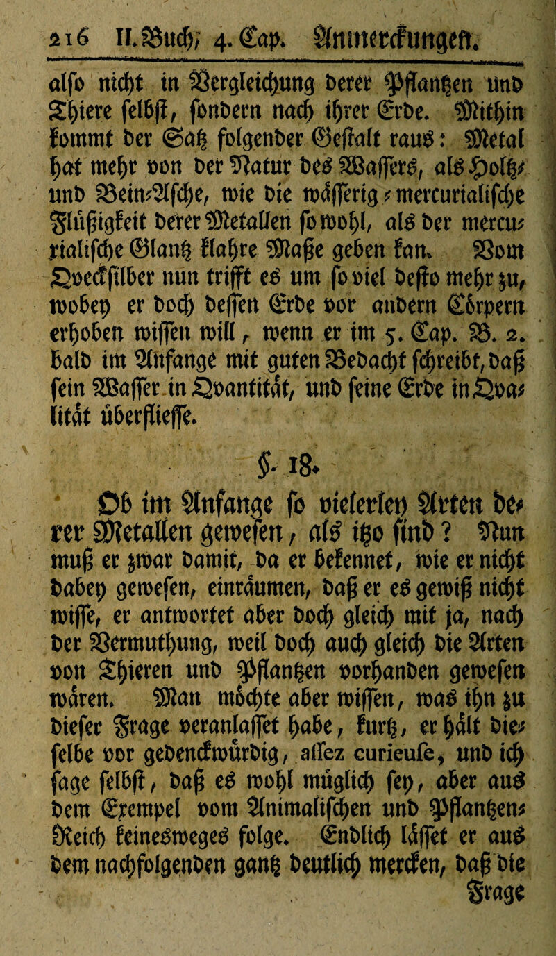 2x6 ».SBucfr; 4- ©ap, ^mneccfuttgeft. alfo nicht in Vergleichung bereif 3>)ï«nt$en unb Spiere felbff, fonbern nach ihrer <£rbe. Mithin fomrnt ber «Sah folgenber ©efklt rauë : «Sletal hat mehr »on ber Va fut beë SBafféré, «lé £>c# unb föein?5lfcl)e, wie bie wdfferig ? mercuriaiifciie Slufigfeit berer VîefalJen foroohh nié ber mercu# tialffche ©lauf? flajjre SJtajje geben fan. Vont S2»ecffilber nun trifft eë um fooiel beffo mehr ju, wöbet) er bocfy beffen Srbe »or anbern ©ôrpern erhoben roiffen will, wenn er im 5. ©dp. 83. 2. balb im Anfänge mit guten 8Sebad)f ffhreibf, baff fein SBaffer in .Quantität, unb feine (Erbe inQoa* litât überflieffe. ■ Ob tm Anfänge fo oie(evîet) $lt*tett bé*> m SOîetflffen gemefen, afô i$o finb ? Vun mufi er jwar bamif, ba er befennet, mie er nicht babep gewefen, einrduttten, ba§ er eë gewiff nicht wiffe, er antwortet aber boch gleich mit ja, nach ber Vermuthung, weil boch nuch gleich bie 2lrten »on Shieren unb $flanhen »orhanben gemefett waren. SDlan m6d)te aber wiffen, waë ihn ju biefer $rage »eranlaffet habe, furh / er halt bie# felbe »or gebencftoûrbtg, allez curieufe, unb ich jage felbff, bafj eë wohl müg(td) fet>, aber auë bem Stempel »om Slnimalifchen unb $>ffan|en# ÜKetd) feineëwegeë folge. Snblich laffet er auë bem nachfolgenben ganh beutlich mercfen, baff bie