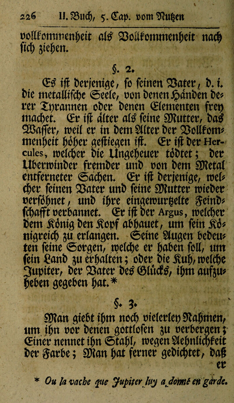 ooKtommenbeit atë SMtommenheit nach fïcb Sieben. §. 2. <H if! berfcttige, fe feinen 33ater, b. t. Mc metfllltfd)c ©eeie, oon t>cnen Jpdnbcn be* ttr Xprannen ober benen ©cmcnt.cn fret) machet. (Er if! alter até feine SKutter, baS 9Saffer, toeil cr in bem Silter ber SMf om* menait hbher gefüegen if!. © if! ber Her¬ cules , roeldjer bic Ungeheuer tobtet ; ber Ubertoinber frember unb non bem SKctai cntfcrnctcr ©acben. (Er if! ber/entge, mU cher feinen 23ater unb feine lutter toteber oerfébnet, unb if»re eingetour$eite §einb* fehafft oerbannet. (Br if! ber Argus, toelcber bem ivénig ben itopf abhauet, um fein £6* nigreich su erlangen, ©eine Singen heben* ten feine ©orgen, treize er haben feil, um fein Canb ju erhalten ; ober bie £uh, rceiebe Jupiter, ber Q3ater be£ ©iudfô, ihm aufsu* heben gegeben hat.* S» ?♦ SDîan giebt ihm noch oieierlet) Nahmen, um ihn oor betten gottiofen ju oerbergen ; ©ner nennet ihn ©tabh toegen Siebnlicbfeit ber garbe ; SDtan hat ferner gebietet, baft ' . ■ er * Ou la vache fie Jupiter Ivy aßomi en gàrèlc.