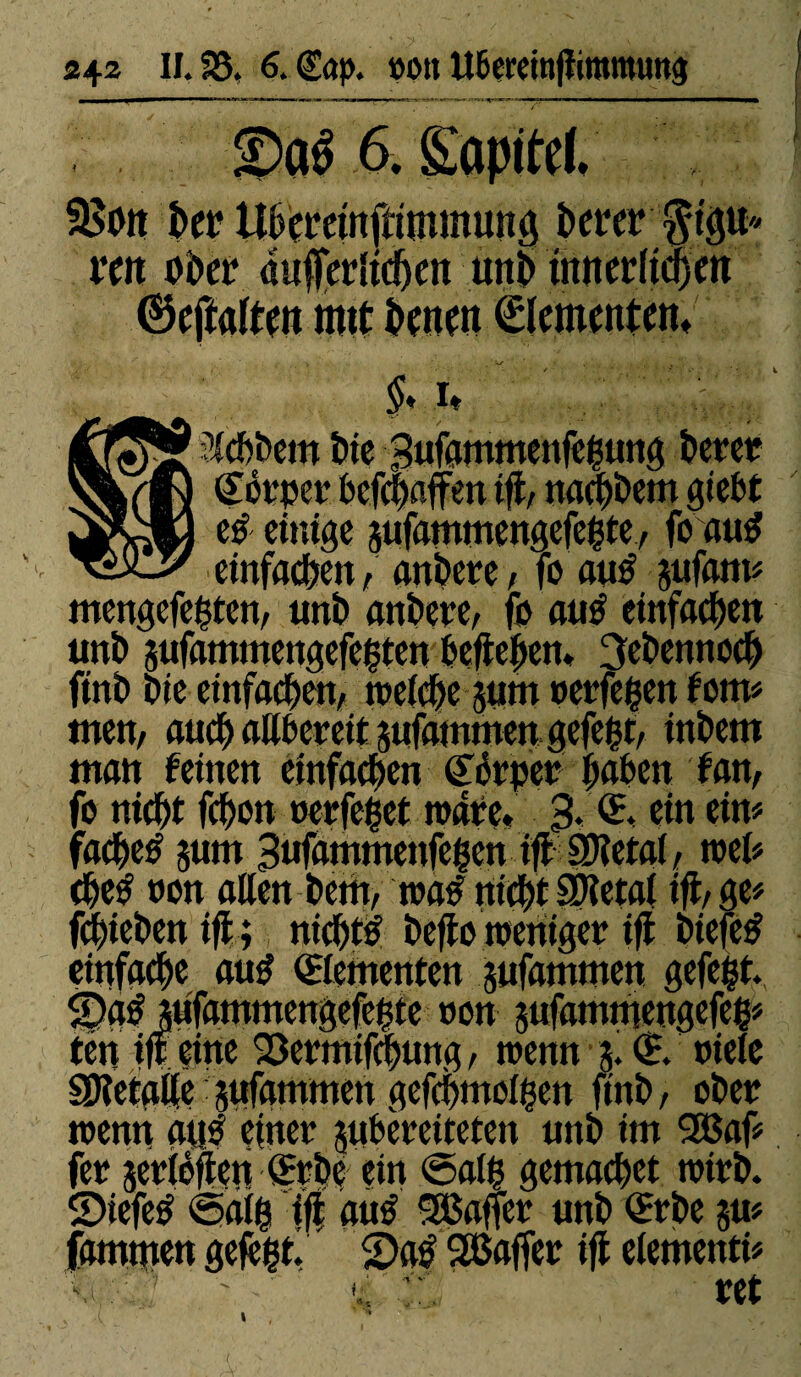 6. SSoit bet Ubemitftimmung î>erer m Di)et4 dufédtdjett uni) mrtcrïtcfjert ©cftaften imt benen Elementen» $♦ it Siebbem î?ie Bufammenfegung betet? Cbtpet befehaffen tfl/ nachbem giebt e# einige jufammengefegte, fo au# einfachen, anbete, fo au# jufam« mengefegten, ttnb anbete, fb au# einfachen tmb sufammengefegten beftebett» 3ebennoch finît Die einfachen, treiebe junt retfegen fom« tnen, auch allbcrcit jufammett gefegt, inbetn man feinen einfachen Côtpet haben fan, fo nicht fehon oerfeget träte. 3. <5, ein ein« fachetf jum Bufammenfegen ifl SDîetai, trel« ehe# t»on aßen betn, tra# nicht SDîetal ift, ge« fcgieben ift; nicht# befto nteniget tfl biefe# einfache au# dementen sufammen gefegt. S)d# jufammengefegte ron gufamniengefeg« ten ift eine 23etmif(|ung, trenn g. <E rieie SJîetaüe jufatnmert gefegmoigen finb, ober trenn au# einet jubeteiteten unb im SBaf« fet jetiéften (frbe ein ®alg gcmachct tritb. ©iefe# ©aig ift au# SBaficr unb <£tbc gu« fammen gefegt. 2)a# Sßaffer ift etementi« •, tet