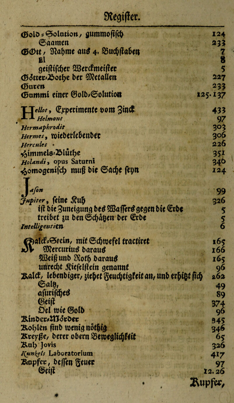 <25olOs^5olcmon/ gummoftfcfr 124 ©aamcn 233 <B4)tt / 9îabme au$ 4* 25ucfjflabeu 7 El 8 gei|îtfcber $8ertfmeifïer 5 <BStttt>X>oti)t ber €0?c(aÙett 227 <Burm 233 (Bammt einer 0olb>©oIutioit 125.137 Hdiot y (^pertinente twm %in$ Helmont Hermaphrodit Hermès , mieberle6enbec Hercules ♦ *S)immel8'23lûtf)e Holandïy opus Saturnî «âomogemfd? mu§ bie ©ac^C feptt J afin Jupiter, feine Äulj ifî bie Juneigung be$ $Baffer$ gegen bie (Erbe treibet $n ben©d)â&en ber (Erbe Intelligentiçtl É?)âïck©tein, mit ©djmefel fractiret JüV ?9?ercumig barautf tßeigunb 3îof(> barau# urtrecbt $iefelfiein genannt &altf, lebenbiger, $te&et gencfotigfeit au, nnb ermißt ficß ©alfc afurifdjetf mu Del mie 0otb &mbcr#:fcttô»:t>et , Konten finb menignbt&ig &tey$e, berer obern $3emeglicf;frit &nl? Jovis Runkels Laboratorium &opfet, helfen genee 0ei|î 2 ' 433 9 7 303 306 226 351 346 124 99 32 6 5 5 6 i6$ i66 165 96 262 49 89 374 96 945 34« 65 336 , 417 97 12. 26 Itopf«/