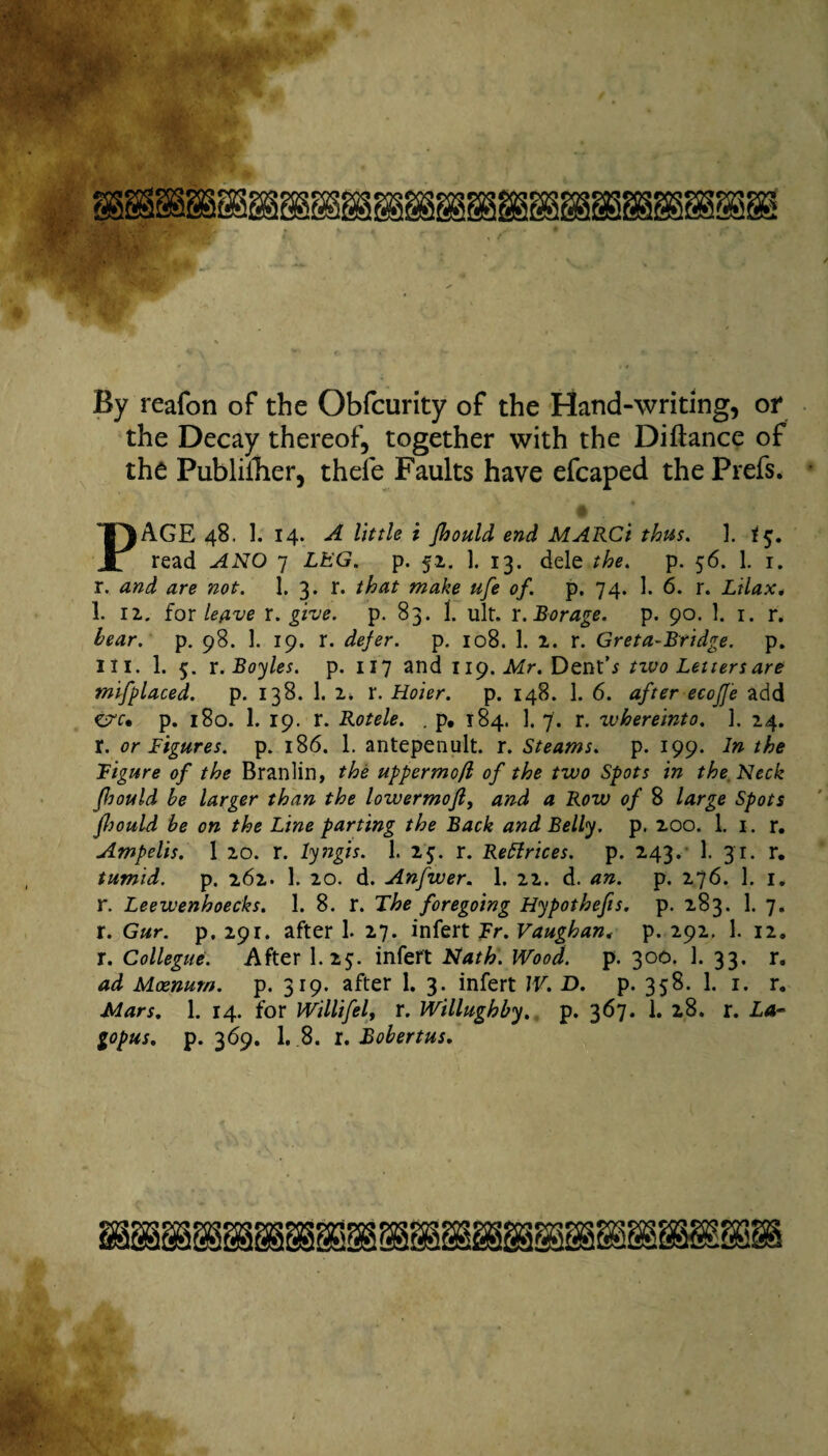 By reafon of the Obfcurity of the Hand-writing, or the Decay thereof, together with the Diftance of the Publiiher, thefe Faults have efcaped the Prefs. A PAGE 48. 1. 14. A little i Jhould end MARCi thus. 1. <5. read ANO 7 LEG. p. 52. ]. 13. dele the. p. 56. 1. 1. r. and are not. 1. 3. r. that make ufe of. p. 74. 1. 6. r. Lilax. 1. 12.. for leave r. give. p. 83. 1. ult. r. Borage, p. 90. 1. 1. r. bear. p. 98. 1. 19. r. defer, p. 108. 1. 2. r. Greta-Bridge. p. III. 1. 5. x. Boyles, p. 117 and 119. Mr. Dent’* two Letters are mifplaced. p. 138. 1. 2. r. Hoier. p. 148. 1. 6. after ecojje add CT'r. p. 180. 1. 19. r. Rotele. . p. 184. 1. 7. r. ivhereinto. ]. 24. r. or Figures, p. 186. 1. antepenult, r. Steams, p. 199. In the Figure of the Branlin, the uppermo/l of the two Spots in the. Neck Jhould be larger than the lowermofl, and a Row of 8 large Spots fltould be on the Line parting the Back and Belly, p. 200. 1. 1. r. Ampelis. 1 20. r. lyngis. 1. 23. r. Rettrices. p. 243. 1. 31. r. tumid. p. 262. 1. 20. d. Anfwer. 1. 22. d. an. p. 276. 1. 1. r. Leewenhoecks. 1. 8. r. The foregoing Hypothecs, p. 283. 1. 7. r. Gur. p. 291. after 1. 27. infert Fr. Vaughan, p. 292. 1. 12. r. Collegue. After I.25. infert Nath. Wood. p. 300. 1. 33. r. ad Moenum. p. 319. after 1. 3. infert IV. D. p. 358. 1. 1. r. Mars. 1. 14. for Willifel, r. Willughby. p. 367. 1. 28. r. La- gopus. p. 369. 1. 8. r. Bobertus.