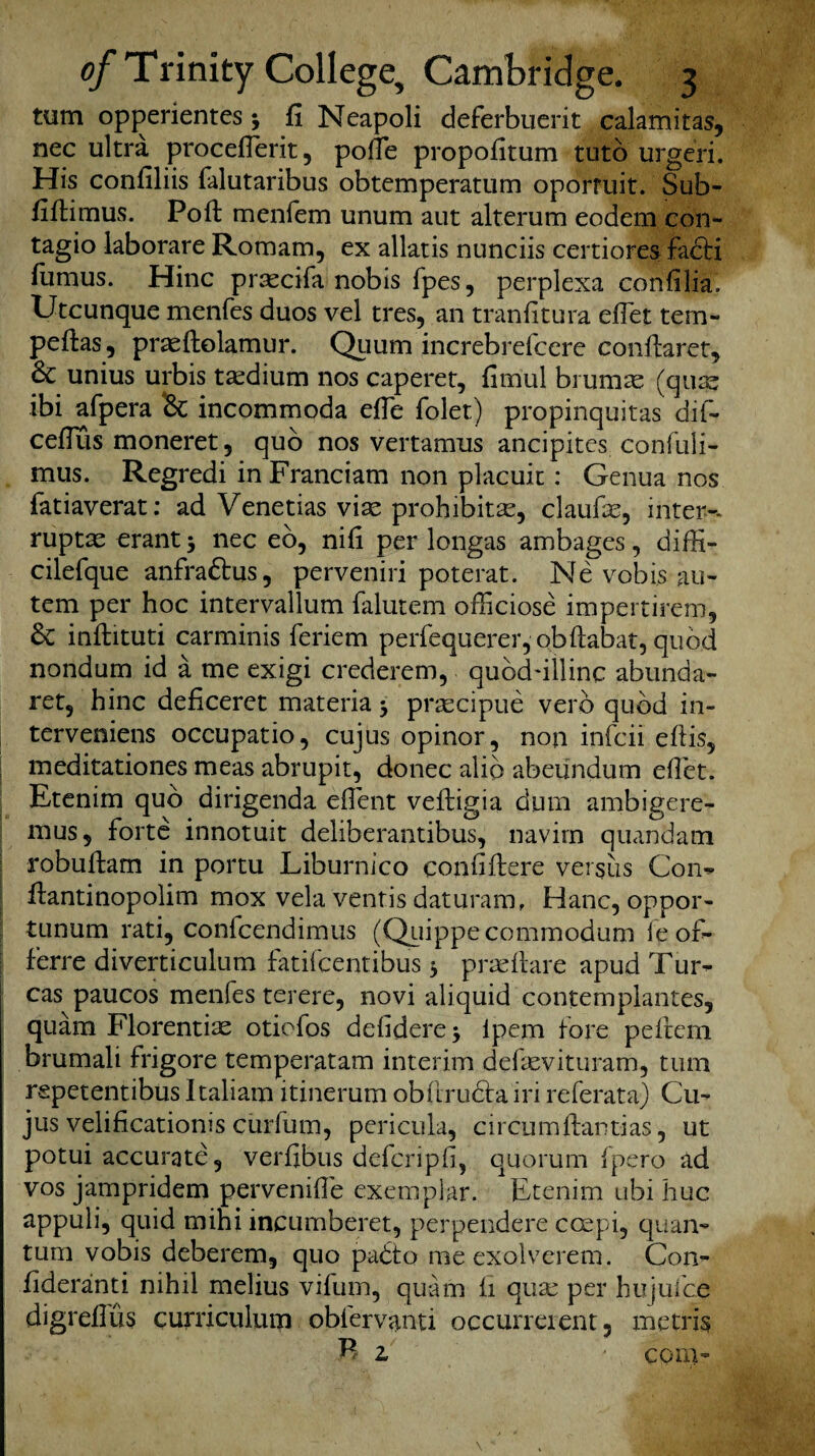 turn opperientes j fi Neapoli deferbuerit calamitas, nec ultra proceflerit, pofie propofitum tuto urgeri. His confiliis falutaribus obtemperatum oporfuit. Sub- fibimus. Poft menfem unum aut alterum eodem con- tagio laborare Romam, ex allatis nunciis certiores faSfci fiimus. Hinc praecifa nobis fpes, perplexa confilia. Utcunque menfes duos vel tres, an tranfitura efiet tern- pebas, prnebolamur. Quum increbrefccre conftaret, & unius urbis tnedium nos caperet, fim'ul brumne (quae ibi afpera Sc incommoda efie folet) propinquitas dif- ceflus moneret, quo nos vertamus ancipites confuli- mus. Regredi in Franciam non placuit: Genua nos fatiaverat: ad Venetias vise prohibitae, claufas, inter-, ruptas erant * nec eo, nib per longas ambages, diffi* cilefque anfraStus, perveniri poterat. Ne vobis au- tem per hoc intervallum falutem officiose impertirem, Sc inbituti carminis feriem perfequerer, obRabat, quod nondum id a me exigi crederem, qubddllinc abunda- ret, hinc deficeret materia 3 prsecipue verb quod in- terveniens occupatio, cujus opinor, non infcii ebis, I meditationes meas abrupit, donee alio abeundum diet. Etenim quo dirigenda efient vebigia dum ambigere- mus5 forte innotuit deliberantibus, navim quandam robubam in portu Liburnico con fiber e versus Con* bantinopolim mox vela ventis daturam, Hanc, oppor- tunum rati, confcendimus (Quippecommodum fe of- ferre diverticulum fatifeentibus 3 prnebare apud Tur- cas paucos menfes terere, novi aliquid contemplantes, quam Florentine otiofos defidere 3 lpem fore peftem brumali frigore temperatam interim defievituram, turn repetentibus Italiam itinerum obhrubta iri referata) Cu¬ jus velificatioms curfum, pericula, circumbantias, ut potui accurate, verfibus deferipfi, quorum fpero ad vos jampridem pervenifie exemplar. Etenim ubi hue appuli, quid mihi incumberet, perpendere ccepi, quan¬ tum vobis deberem, quo pabto meexolverem. Con- fideranti nihil melius vifum, quam h qua: per hujuice digrefiiis curriculum obfervanti occurreient, rnetris B z ■ com-