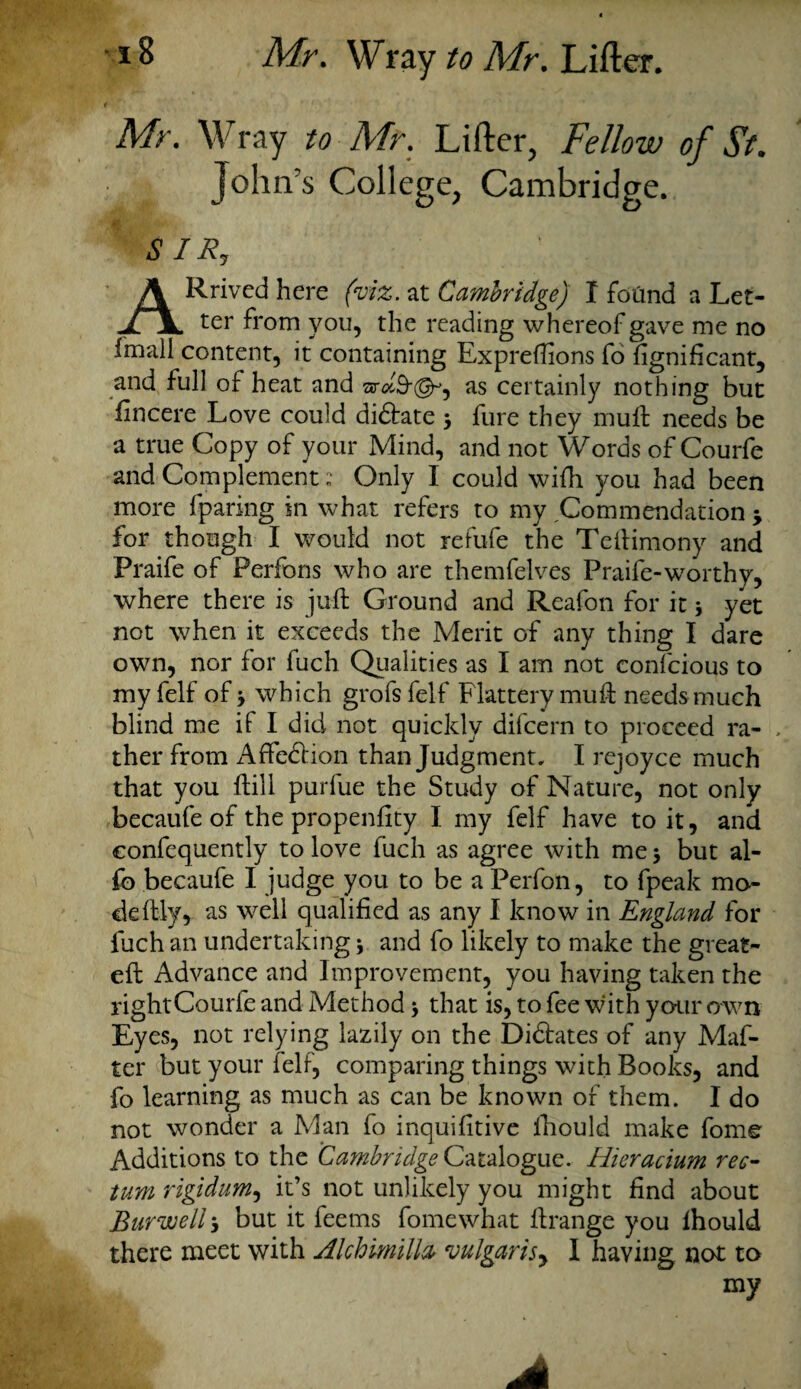 t ' ' Mr. Wray to Mir. Lifter, Fellow of 5V. , John’s College, Cambridge. ARrived here at Cambridge) I foCtnd a Let¬ ter from you, the reading whereof gave me no Imali content, it containing Exprefiions fo fignificant, and full of heat and as certainly nothing but fincere Love could didlate 3 fure they mull: needs be a true Copy of your Mind, and not Words of Courfe and Complement: Only I could wiih you had been more fparing in what refers to my Commendation 3 for though I would not refufie the Teftimony and Praife of Perfons who are themfelves Praife-worthy, where there is juft Ground and Reafon for it * yet not when it exceeds the Merit of any thing I dare own, nor for fuch Qualities as I am not confcious to my felf of 3 which grofs felf Flattery mud: needs much blind me if I did not quickly difcern to proceed ra¬ ther from Affe&ion than Judgment, I rejoyce much that you hill purfue the Study of Nature, not only becaufe of the propenfity I my felf have to it, and confequently to love fuch as agree with me 3 but al- fo becaufe I judge you to be a Perfon, to fpeak mo¬ de lily, as well qualified as any I know in England for fuch an undertaking 3 and fo likely to make the great- eft Advance and Improvement, you having taken the rightCourfe and Method 3 that is, to fee with your own Eyes, not relying lazily on the Didfates of any Maf- ter but your felf, comparing things with Books, and fo learning as much as can be known of them. I do not wonder a Man fo inquifitive ihould make fome Additions to the Cambridge Catalogue, Hieracium rec¬ tum rigidum, it’s not unlikely you might find about Burweli 3 but it feems fomewhat ftrange you Ihould there meet with Alchimilh vulgarity I having not to my