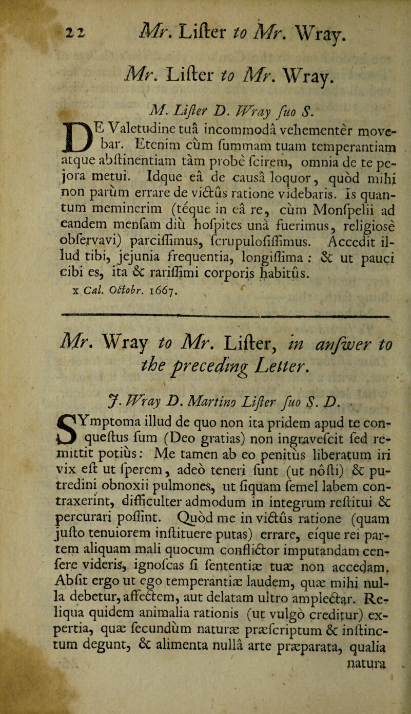 Mr. Lifter to Mr. Wray. M. Lifter D. Wray fuo S. E Valetudine tua incommoda vehementer move- u bar. Etenim cum fummam tuam temperantiam atque abdinentiam tarn probe feirem, omnia de te pe- jora metui. Idque ea de causaloquor, quod mihi non parum errare de vidtus ratione videbaris. Is quan¬ tum meminerim (teque in ea re, cum Monfpelii ad eandem menfam diu hofpites una fuerimus, religiose obfervavi) parciflimus, fcrupulofiflimus. Accedit il- lud tibi, jejunia frequentia, longiflima : &: ut pauci cibi es, ita & rariffimi corporis habitus. x Cal. Ottobr. 1667. Mr. Wray to Mr. Lifter, m awfwer to J. Wray D. Martino Lifter fuo S. D. . SYmptoma illud de quo non ita pridem apud te con- quedus fum (Deo gratias) non ingravefeit fed re- mittit potius: Me tamen ab eo penitus liberatum iri vix eft ut fperem, adeo teneri funt (ut nodi) & pu- tredini obnoxii pulmones, ut fiquam femel labem con- traxerint, difficulter admodum in integrum reditui & percurari poflint. Quod me in vi&us ratione (quam judo tenuiorem indituere putas) errare, eique rei par¬ tem aliquam mali quocum conflibtor imputandam cen- fere videris, ignofeas d fententiae tux non accedatn. Abdt ergo ut ego temperantiae laudem, quae mihi nul¬ la debetur,affe3:em, aut delatam ultro ample&ar. Re- liqua quidem animalia rationis (ut vulgo creditur) ex- pertia, quae fecundum naturae praeferiptum & indinc- tum degunt, & alimenta nulla arte praeparata, qualia natura