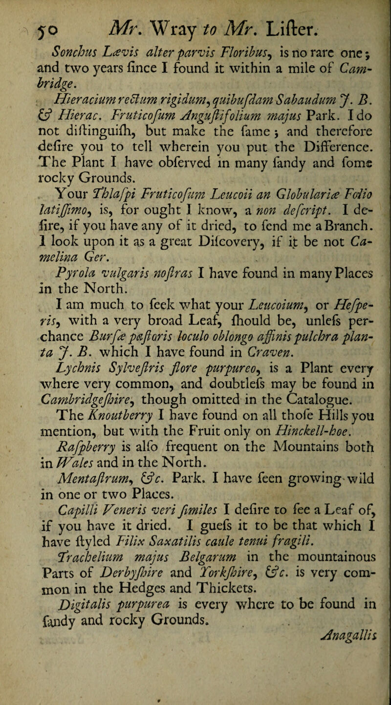Sonchus Lcevis alter parvis Floribus, is no rare one; and two years fince I found it within a mile of Cam- bridge. Hieracium re Him rigidum, quibufdam Sabaudum J. B. & Hierac. Fruticofum Anguftifolium majus Park. Ido not diflinguifh, but make the fame $ and therefore defire you to tell wherein you put the Difference. The Plant I have obferved in many fandy and foms rocky Grounds. Your Fhlafpi Fruticofum Leucoii an Globular ice Fodio latijjimo, is, for ought I know, a non defeript. I de¬ fire, if you have any of it dried, to fend me a Branch. 1 look upon it as a great Difcovery, if it be not Ca- melina Ger. Pyrola vulgaris noftras I have found in many Places in the North. I am much to feek what your Leucoium, or Hefpe- m, with a very broad Leaf, fhould be, unlefs per¬ chance Bur fee pa ft oris loculo oblongo affinis pulchra plan- ta J. B. which I have found in Craven. Lychnis Sylveftris flore purpureo, is a Plant every where very common, and doubtlefs may be found in Cambridgeshire, though omitted in the Catalogue. The Knoutberry I have found on all thofe Hills you mention, but with the Fruit only on Hinckell-koe. Raftpberry is alfo frequent on the Mountains both in Wales and in the North. Mentaftrum, &c. Park, I have feen growing wild in one or two Places. Capilli Veneris veri ftmiles I defire to fee a Leaf of, if you have it dried. I guefs it to be that which I have flyled Filix Saxatilis caule tenui fragili. Frachelium majus Belgarum in the mountainous Parts of Derbyjhire and Torkjhire, &c. is very com¬ mon in the Hedges and Thickets. Digitalis purpurea is every where to be found in fandy and rocky Grounds. udnagallis