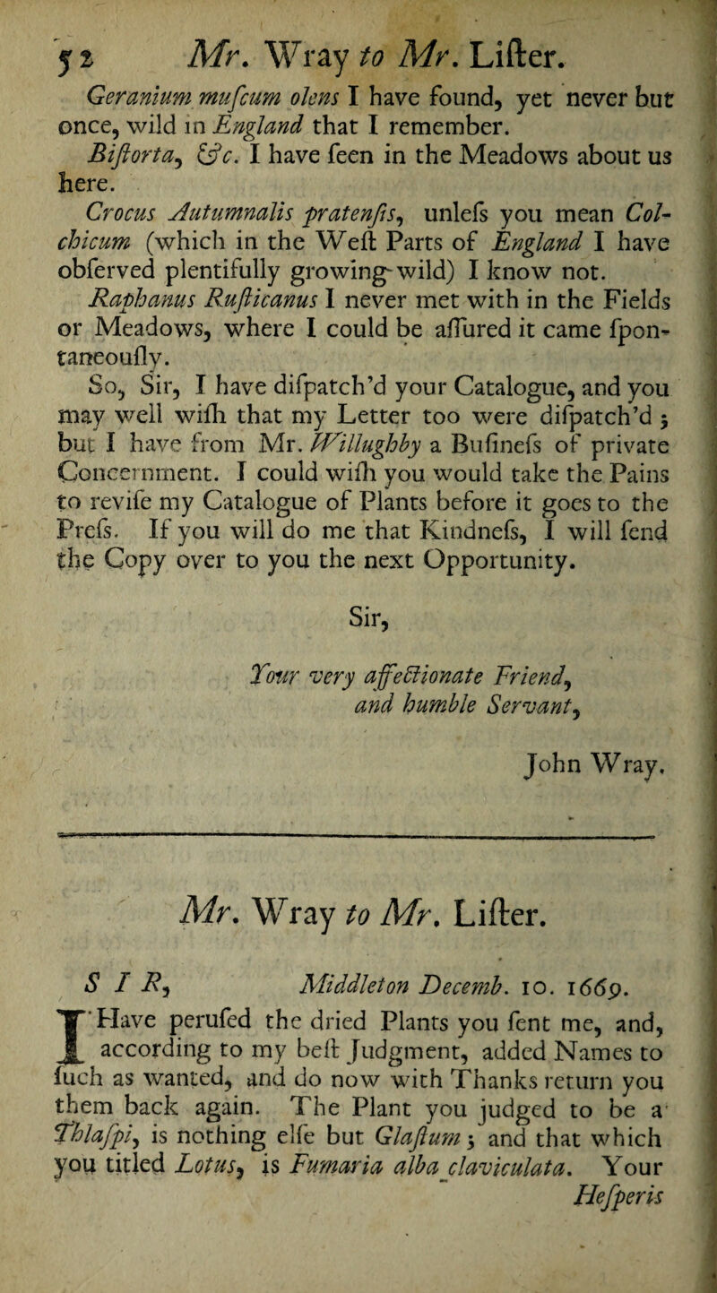 Geranium mufcum olens I have found, yet never but once, wild in England that I remember. Biftorta, &c. I have feen in the Meadows about us here. Crocus Autumnalis pratenfis, unlels you mean Col- chicum (which in the Weft Parts of England I have obferved plentifully growing-wild) I know not. Raphanus Rufticanus I never met with in the Fields or Meadows, where I could be aftured it came fpon- taneoufly. So, Sir, I have difpatch’d your Catalogue, and you may well wifti that my Letter too were difpatch’d 5 but I have from Mr. IVillughby a Bufinefs of private Concernment. I could wifti you would take the Pains to revife my Catalogue of Plants before it goes to the Prels. If you will do me that Kindnels, I will fend the Copy over to you the next Opportunity. Sir, Tour very affettionate Friend, and humble Servant, John Wray, Mr. Wray to Mr. Lifter. SIR) Middleton Decemb. 10. i6<5p. I Have perufed the dried Plants you fent me, and, according to my beft Judgment, added Names to inch as wanted, and do now with Thanks return you them back again. The Plant you judged to be a' Thlafpi) is nothing elle but Glaflum 5 and that which you titled Lotus, is Fumaria alba claviculata. Your Hefperis