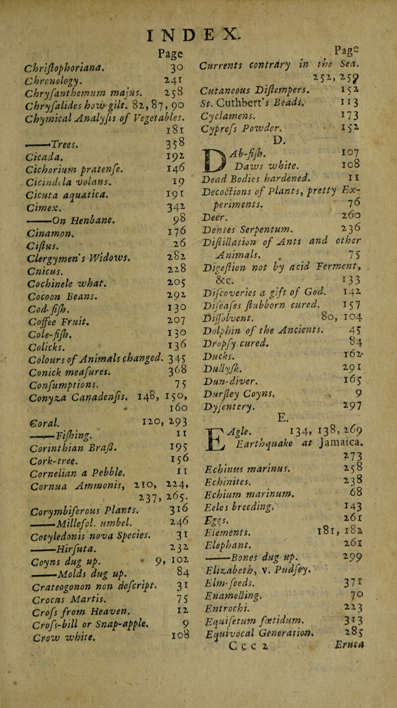 Page Chriftophoriana. 3° Chronology. 241 Chryfanthemum majus. 258 Chryfalides hoiV'gilt. 82,87,90 Chymical Analyfts of Vegetables. 181 .->Trees. Cicada. Cichorimn pratenfe. Cicindila volans. Cicuta aquatica. Cimex. • .On Henbane. 358 192 146 19 191 341 9S 176 26 282 228 205 292 130 207 130 136 Cinamon. Ciftus. Clergymen s Widows. Cnicus. Cochinele what. Cocoon Beans. Cod' fifh, Cojfee Fruit. Cole-fifh. Colicks. Colours of Animals changed. 345 Conick meafures. 360 Confumptions. 7 5 Conyza Canadenfis, 148, 150, * 160 Coral. ——Fifty ing. Corinthian Braft. Cork-tree. Cornelian a Pebble. Cornua Ammonis, 120, 293 11 210, 237> Corymbiferous Plants. --Millefol. umbel. Cotyledonis nova Species. ■ —Hirfuta. Coyns dug up. • 9 ... ■ —Molds dug up. Crateogonon non defcript. Crocus Martis. Crofs from Heaven. Crof -bill or Snap-apple. Crow white. 195 256 11 224, 265. 316 246 31 232 102 84 31 75 12 9 108 Currents contrary in Page the Sea. 252 *5? Ul 113 173 152 Cutaneous Diftempers. St. CuthbertV Beads,. Cyclamens. Cyprefs Powder. D. Ab-fijh. 107 1 Daws white. ic8 Dead Bodies hardened. 11 Decoctions of Plants, pretty Ex¬ periments. 7 Deer. 2<5o Dentes Serpentum. 236 Dif iliation of Ants and other Animals. . 7 5 Diceft ion not by acid Ferment, &e. i33 Difcoveries a gift of God. 142 Difeafes ftubborn cured. 157 Dijj’olvent. 80, 104 Dolphin of the Ancients. 45 Dropfy cured. 84 Ducks. *6 2* Dullyfk. 2 91 Dun-diver. 165 Durftey Coyns, 9 Dyfentery, 297 E. E'Agle. 134, 138,269 j Earthquake at Jamaica. 273 Echinus marinus. Echinites. Echium marinum. Eeles breeding. Eg^s. Elements. Elephant. .-Bones dug up. Elizabeth, V. Pudfey. Elm■ feeds. Enamelling, Entrochi. Equifetum foetidum. Equivocal Generation, c e c 2 258 238 68 143 261 181, 182 261 2 99 37i 70 223 3i3 285 Eruca