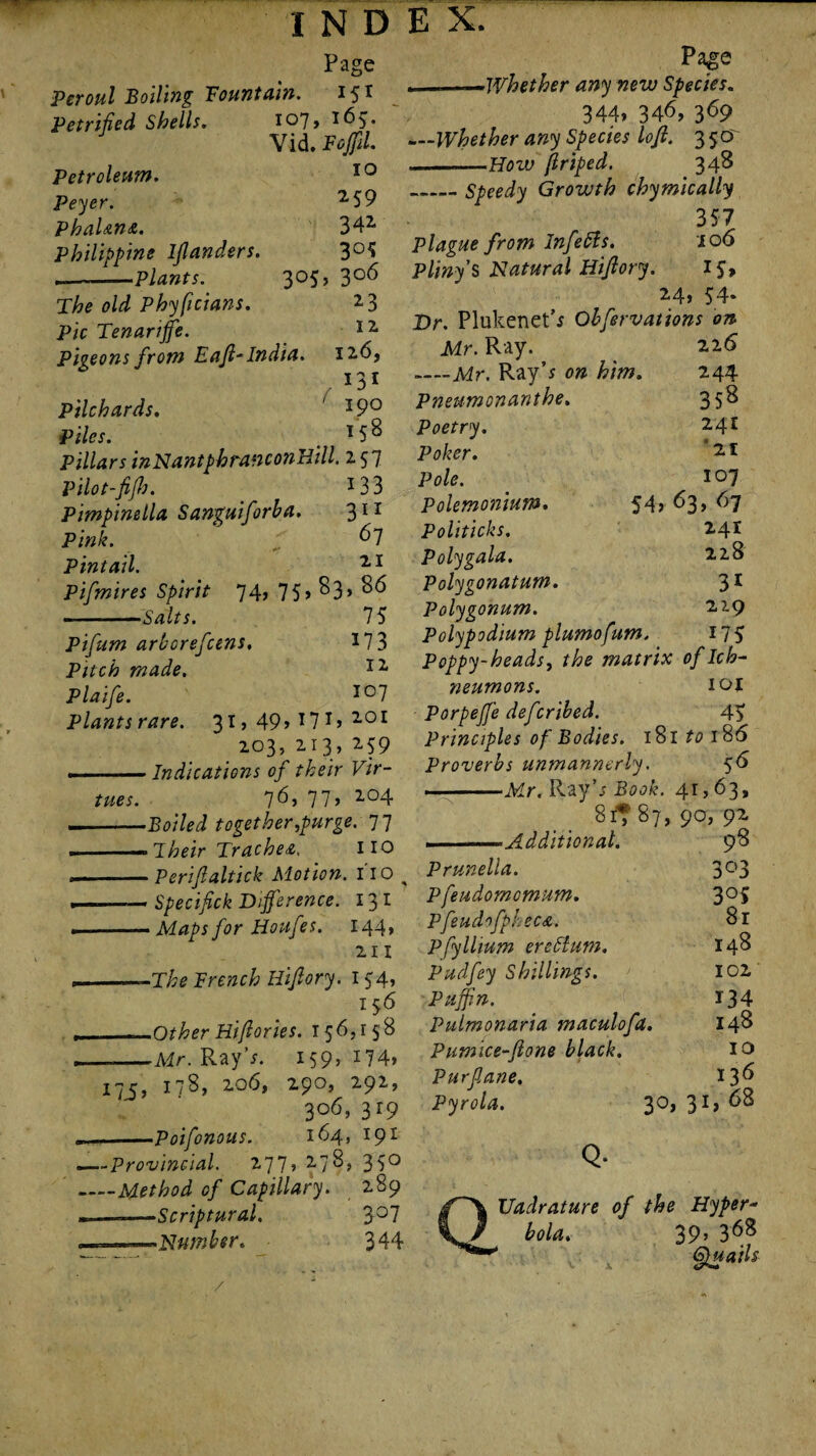 Page Pcroul Boiling Fountain. 15T Petrified Shells. 107, 165. Vid. FoJJil. Petroleum. Peyer. PhaUnet. Philippine lflanders. --Plants. 3°5 The old Phyficians. Pic Tenarffe. Pigeons from Eaft-India. 10 259 34* 3°5 3°6 *3 12 126, 131 190 158 Pilchards. Piles. Pillars inNantphrancotiHill, 257 Pilot-fifh. _ 133 Pimpinella Sanguiforba. 311 Pink. 67 Pintail. 11 Pifmires Spirit 74j 75> ^3> -Salts. IS 173 12 107 201 *59 Pifum arborefcens. Pitch made. Plaife. Plants rare. 3I’49*T7I 203, 213 ..— Indications of their Vir¬ tues. 7^j 11’ *°4 --Boiled together,purge. 77 -T heir Tr ache a. HO ' Periftaltick Motion. 110 ^ --Specif ck Difference. 131 .-Maps for Houfes. 144, 211 . ..The French Hifory. 154, 1 56 __Other Hifories. 156,158 . -Mr. Ray’;. i59>i74» 1x5, I78’ zo6> 29°’ 292’ 306,319 ...Poifonous. 164, 191 -—Provincial. 277? *7^> 35° _Method of Capillary. 289 --Scriptural. 3°7 -Number. 344 Page . _Whether any new Species. 344* 346, 369 _Whether any Species loft. 350' --How ftriped. 348 _Speedy Growth chymically 357 Plague from Infetts. 106 Pliny'S Natural Hiftory. 15, 24, 54- Dr. Plukenet’* Obfervations on Mr. Ray. 226 -Mr. Ray's on him. 244 Pneumonanthe. 358 Poetry. *4E Poker. °21 Pole. 107 Polemonium. 54* 63, 67 Politicks. 2.41 Poly gala. 2,2,8 Polygonatum. 31 Polygonum. 2,29 Polypodium plumofum. 175 Poppy-heads, the matrix of Ich¬ neumons. 101 Porpeffe deferibed. 45 Principles of Bodies. 181 to 186 Proverbs unmannerly. 56 , „-Mr. Ray’s Book. 41,63, 81T 87, 90, 92 , -Additional. 98 Prunella. 3°3 Pfeudomcmum. 3°5 PfeudofpJ: ecA. 8r Pfyllium erettum. 148 Pudfey Shillings. 102 Puffin. 134 Pulmonaria maculofa. 148 Pumice-ftone black. 10 Pur fane. 13^ Pyrola. 30, 31, 68 Q* Uadrature of the Hyper¬ bola. 39* 368 emails /