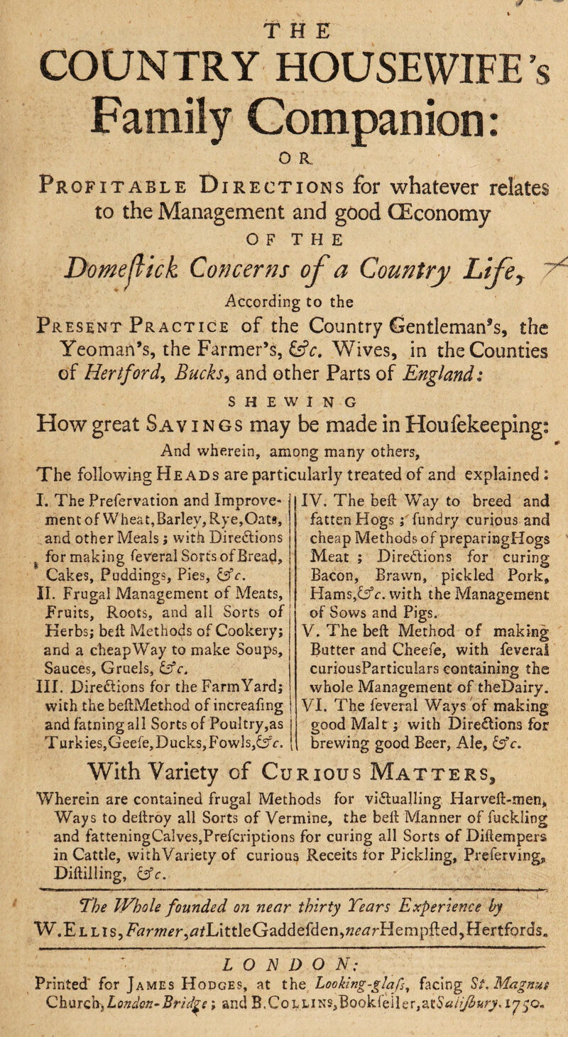 THE COUNTRY HOUSEWIFE’S Family Companion: O R. Profitable Directions for whatever relates to the Management and good CEconomy OF THE Domejlick Concerns of a Country Lifey According to the Present Practice of the Country Cientleman^s, the Yeoman’s, the Farmer’s, Wives, in the Counties of Hertford^ Bucks^ and other Parts of England: SHEWING How great Savings may be made in Houfekeeping: And wherein, among many others. The following Heads are particularly treated of and explained : I. The Prefervation and Improve¬ ment of Wheat,Barley, Rye,Oats, and other Meals j with Diredlions ^ for making reveral Sorts of Bread, Cakes, Puddings, Pies, II. Frugal Management of Meats, Fruits, Roots, and all Sorts of Kerbs; bell Methods of Cookery; and a cheapWay to make Soups, Sauces, Gruels, Cfr. III. Directions for the Farm Yard; with the beflMethod of increafing and fatningall Sorts of Poultry,as j Turk ieSjGeefe, Ducks, Fowls,^5c. [ IV. The belt Way to breed and fatten Hogs ;Tundry curious and cheap Methods of preparingHogs Meat ; Directions for curing Bacon, Brawn, pickled Pork, Hams,Cfc. with the Management of Sows and Pigs. V. The beft Method of making Butter and Cheefe, with feveral curiousParticulars containing the whole Management of theDairy. VI. The feveral Ways of making good Malt; with Dire^ions for brewing good Beer, Ale, With Variety of Curious Matters, Wherein are contained frugal Methods for victualling Harveft-men* Ways to deitroy all Sorts of Vermine, the beft Manner of fuckling and fatteningCalveSjPrefcriptions for curing all Sorts of Diftempers in Cattle, withVariety of curious Receits for Pickling, Preferving, Diftilling, Cfc. T’he WhoU founded on near thirty Tears Experience by W.ELLiSjFkrw^rj^/LittleGaddefderijW^^rHempfledjHertfords, L O E D O N: Printed' for James Hodges, at the LooUng-glafs^ facing Magnus Ch.citQhfondQn~Brid^s; and B.CoLLiNS,Bookreiler,at5«/j^a;7.iy50,