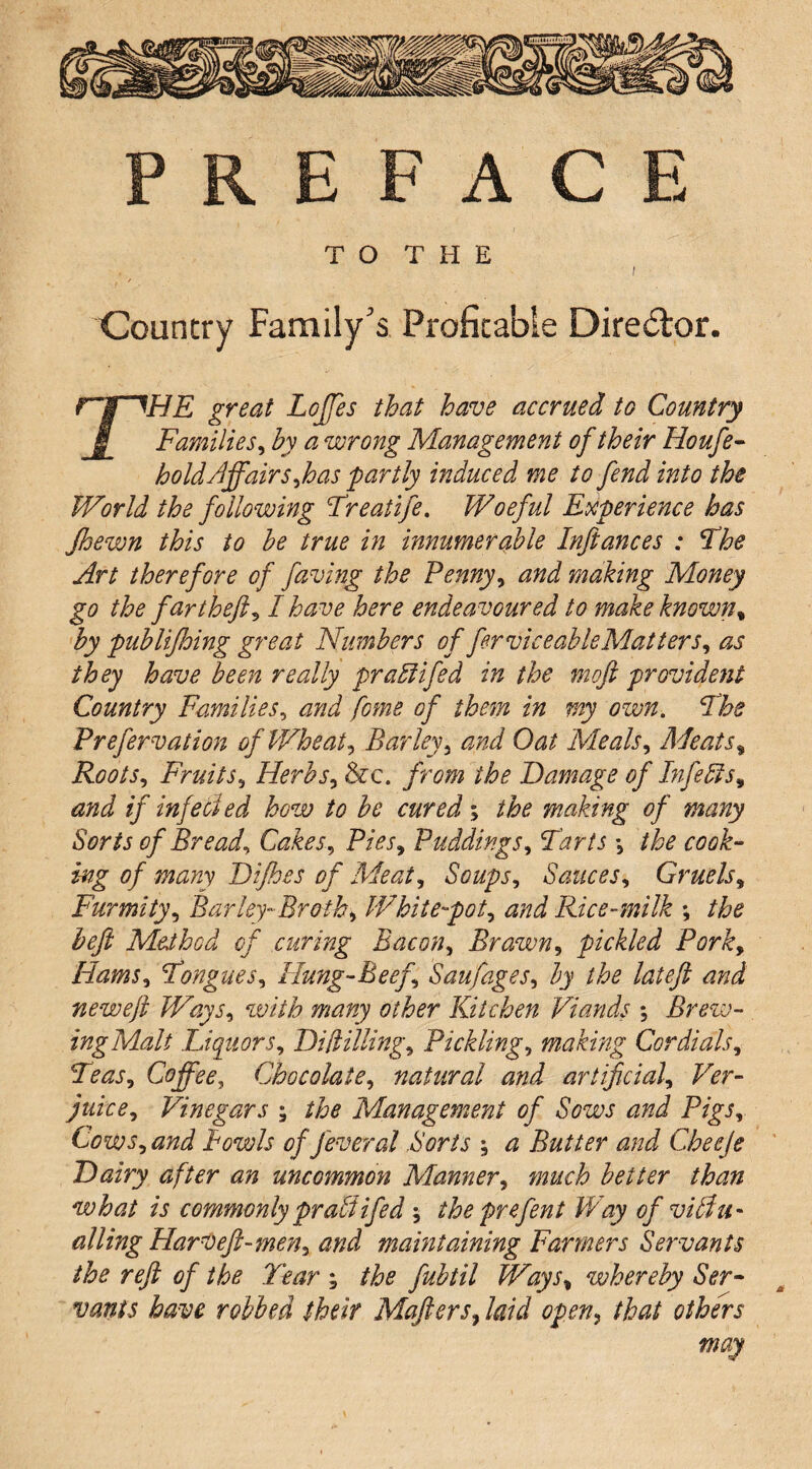 P R E F A C T O T H E Country Family's Profitable Diredtor. ^HE great Lojfes that have accrued to Country § Families^ by a wrong Management of their Houfe^ hold Affair s^h as partly induced me to fend into the World the following Freatife, Woeful Experience has Jhewn this to he true in innumerable Inftances : The Art therefore of faving the Fenny^ and making Money go the far thefts I have here endeavoured to makeknown^ by publijhing great Numbers of ferviceableMatters^ as they have been really pradlifed in the moft providejit Country Families^ and fome of theyn in my own. The Frefervation of WheatBarley^ and Oat Meals^ Meats^ Roots^ Fruits^ Herhs^ &c. from the Damage of Infedis^ and if infecied how to be cured; the making of many Sorts of Breads Cakes^ Fies, Fuddings^ Tarts \ the cook¬ ing of many Difhes of Meat^ Soups^ Sauces^ Gruels^ Furmity^ Barley-Broth^ White-pot^ and Rice-milk ; the befl Method of curing Bacon^ Brawn^ pickled Porky HamSy TongueSy Hung-Beefy Saufagesy by the lateft and neweft WaySy with many other Kitchen Viands *, Brew¬ ing Malt LiquorSy DUlilUngy Ficklingy making Cordialsy TeaSy Coffee, ChocolatCy natural and artificialy Ver- juicey Vinegars ; the Management of Sows and PigSy CowSy and Bowls of fever al Sorts ; a Butter and Cheeje ' Dairy after an uncommon Mannery much better than what is commonly pradtifed ; the prefent Way of visu¬ al ling HarVeft-meUy and mamtaining Farmers Servants the reft of the Tear ; the fubtil WaySy whereby Ser- ^ vanis have robbed their MafterSy laid open^ that others may