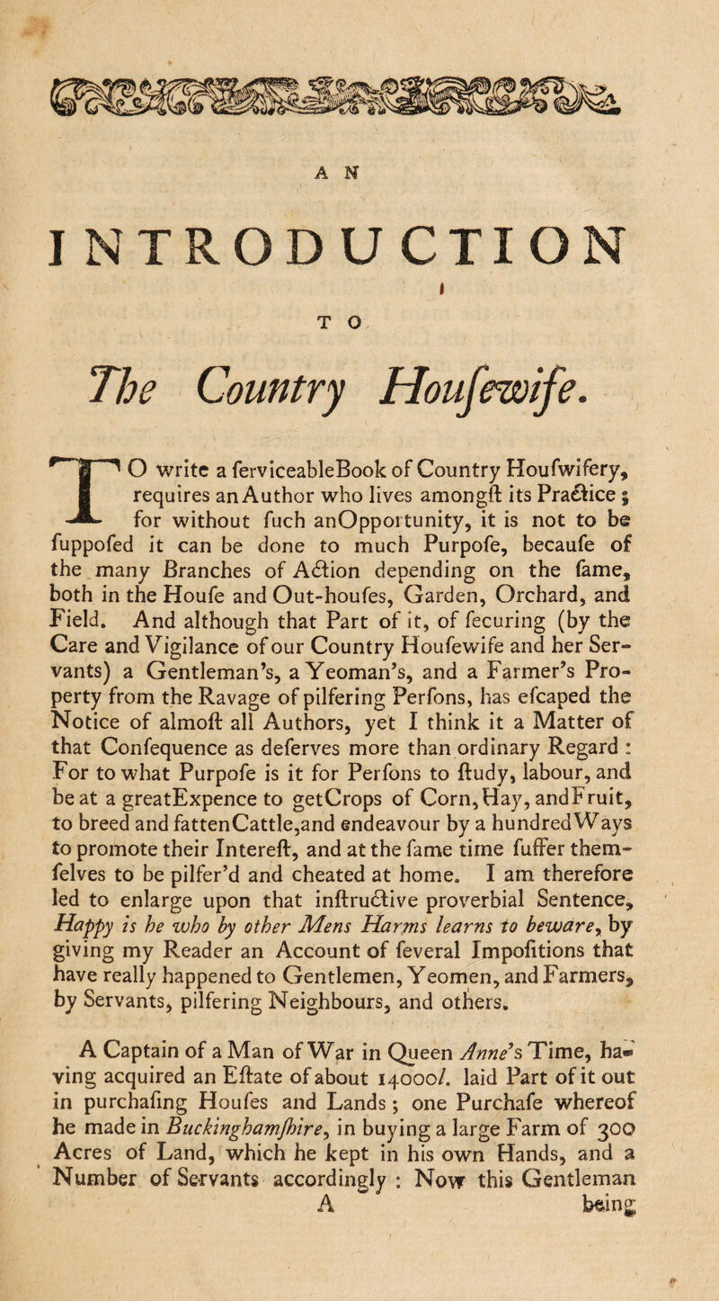 I NTRODUCTION T O ^'1 ^ O write a ferviceableBook of Country Houfwifery, I requires an Author who lives amongft its Pra£^:ice ; for without fuch anOpportunity, it is not to be fuppofed it can be done to much Purpofe, becaufe of the many Branches of Action depending on the fame, both in the Houfe and Out-houfes, Garden, Orchard, and Field. And although that Part of it, of fecuring (by the Care and Vigilance of our Country Houfewife and her Ser¬ vants) a Gentleman’s, a Yeoman’s, and a Farmer’s Pro¬ perty from the Ravage of pilfering Perfons, has efcaped the Notice of almoft all Authors, yet I think it a Matter of that Confequence as deferves more than ordinary Regard : For to what Purpofe is it for Perfons to ftudy, labour, and beat a greatExpence to getCrops of Corn,Hay, andFruit, to breed and fattenCattle,and endeavour by a hundred Ways to promote their Intereft, and at the fame time fufFer them- felves to be pilfer’d and cheated at home. I am therefore led to enlarge upon that inftru6live proverbial Sentence, Happy is he who by other Mens Harms learns to beware^ by giving my Reader an Account of feveral Impofitions that have really happened to Gentlemen, Yeomen, and Farmers, by Servants, pilfering Neighbours, and otliers, A Captain of a Man of War in Queen Anne’s Time, ha« ving acquired an Eftate of about 14000/. laid Part of it out in purchafing Houfes and Lands; one Purchafe whereof he made in Buckinghamjhire^ in buying a large Farm of 300 Acres of Land, which he kept in his own Hands, and a Number of Servants accordingly ; Now this Gentleman A b^ing