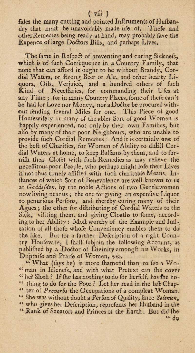 iKdes the many cutting and pointed Inftruments of Hufban^ dry that muft be unavoidably made ufe of. Thefe and other Remedies being ready at hand, may probably fave the Expence of large Dodors Bills, and perhaps Lives. I The fame in Refpecl of preventing and curing Sicknefs, which is of fuch Confequence in a Country Family, that none that can afford it ought to be without Brandy, Cor¬ dial Waters, or ftrong Beer or Ale, and other hearty Li¬ quors, Oils, Verjuice, and a hundred others of fuch Kind of Necellaries, for commanding their Ufes at any Time ; for in many Country Places, fome of thefe can't be had for Love nor Money, nor aDodor be procured with¬ out fending feveral Miles for one. This Piece of good Houfewifery in many of the abler Sort of good Women is happily experienced, not only by their own Families, but alfo by many of their poor Neighbours, who are unable to provide fuch Cordial Remedies ; And it is certainly one of the heft of Charities, for Women of Ability to diftill Cor¬ dial Waters at home, to keep Balfams by them, and to fur- nifti their Clofet with fuch Remedies as may relieve the neceflitous poor People, who perhaps might lofe their Lives if not thus timelv affifted with fuch charitable Means. In- j ftances of which Sort of Benevolence are well known to us at Gaddefd^n^ by the noble Adions of two Gentlewomen now living near us ; the one for giving an expenfive Liquor to penurious Perfons, and thereby curing many of their Agues ; the other for diftributing of Cordial Waters to the Sick, vifiting them, and giving Cloaths to fome, accord¬ ing to her Ability : Mofl: worthy of the Example and Imi¬ tation of all thofe whofe Conveniency enables them to do the like. But for a farther Defeription of a right Coun¬ try Houfewife, I fhall fubjoin the following Account, as publiftied by a Dodor of Divinity amongft his Works, in Difpraife and Praife of Women, wz. What (fays he) is more Ihameful than to fee a Wo- man in Idlenefs, and with what Pretext can (he cover ‘‘ he? Sloth ? If fhe has nothing to do for herfelf, has ftie no- thing to do for the Poor ? Let her read in the lafl: Chap- “ ter of Proverbs the Occupations of a compleat Woman. She was without doubt a Perfonof Quality, ftnee Solomon^ who gives her Defeription, reprefents her Hufband in the Kank of Senators and Princes of the Earth: But did (he do