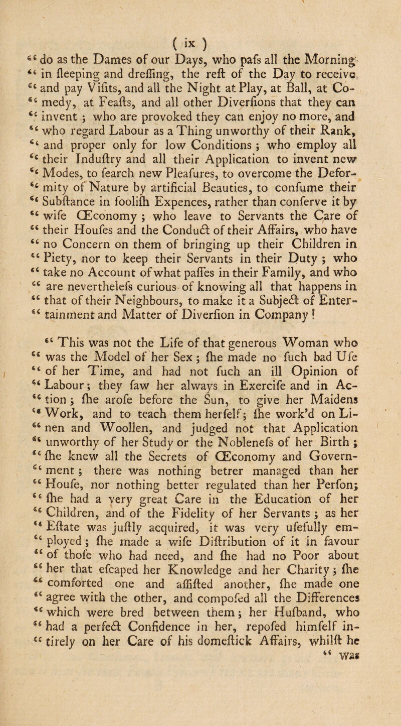 do as the Dames of our Days, who pafs all the Morning in fleeplng and drelling, the reft of the Day to receive and pay Vilits, and all the Night at Play, at Ball, at Co- medy, at Feafts, and all other Diverhons that they can invent ; who are provoked they can enjoy no more, and “ who regard Labour as a Thing unworthy of their Rank, and proper only for low Conditions ; who employ all their Induftry and all their Application to invent new ‘‘ Modes, to fearch new Pleafures, to overcome the Defor- ‘‘ mity of Nature by artificial Beauties, to confume their Subftance in foolilh Expences, rather than conferve it by “ wife CEconomy ; who leave to Servants the Care of their Houfes and the Condudl of their Affairs, who have ‘‘ no Concern on them of bringing up their Children in ‘‘ Piety, nor to keep their Servants in their Duty ; who “ take no Account of what pafTes in their Family, and who are neverthelefs curious of knowing all that happens in. that of their Neighbours, to make it a Subjedf of Enter- tainment and Matter of Diverfion in Company ! This was not the Life of that generous Woman who was the Model of her Sex; fhe made no fuch bad Ufe of her Time, and had not fuch an ill Opinion of Labour; they faw her always in Exercife and in Ac- tion j ftie arofe before the Sun, to give her Maidens ‘•Work, and to teach themherfelf; ftie workM on Li- nen and Woollen, and judged not that Application unworthy of her Study or the Noblenefs of her Birth ; “{he knew all the Secrets of CEconomy and Govern- ment; there was nothing better managed than her “ Houfe, nor nothing better regulated than her Perfon; “fhe had a very great Care in the Education of her “ Children, and of the Fidelity of her Servants ; as her “ Eftate was juftly acquired, it was very ufefully cm- “ ployed; fhe made a wife Diftribution of it in favour “ of thofe who had need, and fhe had no Poor about “ her that efcaped her Knowledge and her Charity; fhe “ comforted one and affifted another, fhe made one “ agree with the other, and compofed all the Differences which were bred between them; her Hufband, who “ had a perfedl Confidence In her, repofed himfelf in- tirely on her Care of his domeftick Affairs, whilft he “ was