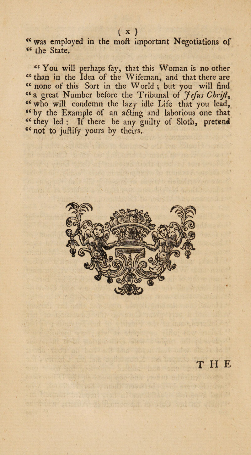 was employed in the moft important Negotiations of the State, You will perhaps fay, that this Woman is no other than in the Idea of the Wifeman, and that there are none of this Sort in the World ; but you will find ‘‘a great Number before the Tribunal of yefus Chrtjl^ ‘‘ who will condemn the lazy idle Life that you lead, by the Example of an a6fing and laborious one that they led : If there be any guilty of Sloth, pretend ** not to juftify yours by theirs. . \ THE