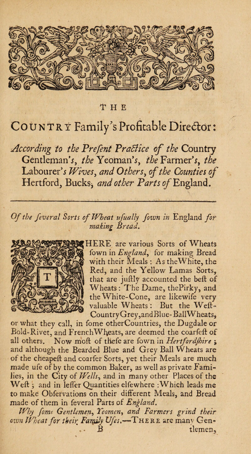 Country Family’s Profitable Director: According to the Prefent PraBice of the Country Gentleman*^, Yeoman’^, i‘&Farmer\ the Labourer’^ Wives^ and Others^ of the Counties of Hertford, Bucks^ and other Parts of Of the feveral Sorts of Whent ufually fown in England for making Bread. HERE are various Sorts of Wheats fown in England^ for making Bread with their Meals : As theWhite, the Red, and the Yellow Lamas Sorts, that are juftly accounted the beft of Wheats: The Dame, thePirky, and the White-Cone, are likewife very valuable Wheats : But the Weft- Country Grey,and Blue-BallWheats, or what they call, in fome otherCountries, the Dugdale or Bold-Rivet, and FrenchWfteats, are deemed the coarfeft of all others. Now moft of thefe are fown in Hertfordjhire ; and although the Bearded Blue and Grey Ball Wheats are of the cheapeft and coarfer Sorts, yet their Meals are much made ufe of by the common Baker, as well as private Fami¬ lies, in the City of PFells^ and in many other Places of the Weft ; and in leffer Quantities elfewhere :Which leads me to make Obfervations on their different Meals, and Bread made of them in feveral Parts of England, Why fome Gentlemen,^ Teomen^ and Farmers grind their own Wheat for their Favjily Ufes.—There are many Gen- , * B tlemen.