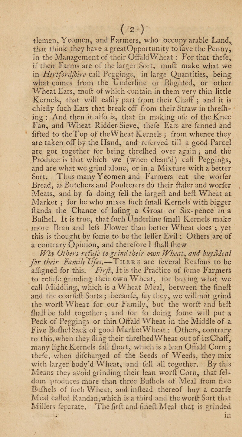 ticmen. Yeomen, and Farmers, who occupy arable Land, that think they have a greatOpportunity to have the Penny, in the Management of their OffaldWheat : For that thefe, if their Farms are of the larger ,Sort, muff make what we in Hertfordjhire call Peggings, in large Qiiantities, being what comes from the Underline or Blighted, or other Wheat Ears, moft of which contain in them very thin little Kernels, that will eafily part from their ChafF ; and it is chiefly fuch Ears that break oft from their Straw in threfh- ing : And then it alfo is, that in making ufe of the Knee Fan, and Wheat Bidder Sieve, thefe Ears are fanned and fifted to theTop of theWheat Kernels \ from whence they are taken ofF by the Hand, and referred till a good Parcel are got together for being threflred over again ; and the Produce is that which we (when clean’d) call Peggings, and are what we grind alone, or in a Mixture with a better Sort. Thus many Yeomen and Farmers eat the worfer Bread, as Butchers and Poulterers do their flaler and worfer Meats, and by fo doing fell the largeft and befi: Wheat at Market 5 for he who mixes fuch fmall Kernels with bigger Bands the Chance of lofmg a Groat or Six-pence in a Bufhel. It is true, that fuch Underline fmall Kernels make more Bran and lefs Flower than better Wheat does ; yet this is thought by fome to be the lefl’er Evil : Others are of a contrary Opinion, and therefore I fhall fhew TV})y Others refufe to grind their own IVheat^ and buy Meal for their Family Ufes.—There are feveral Reafoiis to be affigned for this. Firft^ It is the Practice of fome Farmers to refufe grinding their own Wheat, for buying what we call Middling, which is a Wheat Meal, between the finefl: and the coarfeB Sorts ; becaufe, fay they, we will not grind the worB Wheat for our Familv, but the wmrB and beB Biall be fold together ; and for fo doing fome will put a Peck of Peggings or thin Offald Wheat in the Middle of a Five Bufliel Sack of good MarketWheat: Others, contrary to this, when they fling their threilied Wheat out of itsChaB', many light Kernels fall fhort, which is a lean OBald Corn ; thefe, when difeharged of the Seeds of Weeds, they mix with larger body’d Wheat, and fell all together. By this Means they avoid grinding their lean worB Corn, that fel- dom produces more than three Bufhcls of Meal from five Bufhels of fuch Wheat, and inBead thereof buy a coarfe Meal called Randan,which is a third and the worB Sort that Millers feparate. The firB and fineB Meal that is grinded . in