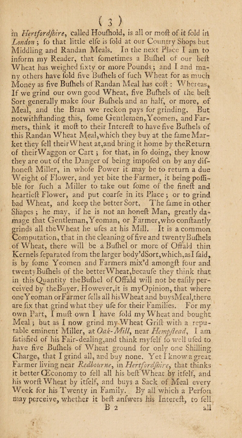 m Hertfordfinre^ called Houfhold, is all or moft of it fold iii Londo7i; fo that little elfe is fold at our Country Shops but Middling and Randan Meals. In the next Place I am to inform my Reader, that fometimes a Buihel of our beft Wheat has weighed fixty or more Pounds; and I and ma» ny others have fold five Bufhels of fuch Wheat for as much Money as five Bufhels of Randan Meal has coil;: Whereas, If we grind our own good Wheat, five Bufhels of the befi Sort generally make four Bufhels and an half, or more, of Meal, and the Bran we reckon pays for grinding. But notwithftanding this, fome Gentlemen, Yeomen, and Far¬ mers, think it moft to their Intereft to have five Bufliels of this Randan Wheat Meal,which they buy at the fame Mar¬ ket they fell their Wheat at,and bring it home by theReturn of their Waggon or Cart ; for that, in fo doing, they know they are out of the Danger of being impofed on by any dif- honeft Miller, in whofe Power it may be fo return a due Weight of Flower, and yet bite the Farmer, it being polH- ble for fuch a Miller to take out fome of the fineft and heartieft Flower, and put coarfe in its Place; or to grind bad Wheat, and keep the better Sort, The fame in other Shapes ; he may, if he is not an honeft Man, greatly da¬ mage that Gentleman,Yeoman, or Farmer,who conftantly grinds all theV/heat he ufes at his Mill. It is a common Computation, that in the cleaning of five and twentyBufhels of Wheat, there will be a Bufliel or more of Oftald thin Kernels feparated from the larger body’dSort,which,asI faid, is by fome Yeomen and Farmers mix’d amongft four and twentyBufhels of the betterWheat,becaufe they think that in this Quantity theBufhel of OfFald v/ili not be eafily per¬ ceived by theBuyer. However,it is myOpInion, that where oneY eoman orFarmer fells all his Wheat and buvsMeahthere are fix that grind what they ufe for their Families. For my own Part, I muft ov/n I have fold my Wheat and bought Meal; but as I now grind my Wheat Grift with a repu¬ table eminent Miller, at Oak-Mill^ near Hetnpjiead^ I am fatisfied of his Fair-dealing,and think myfelf fo well ufed to have five Bufhels of Wheat ground for only one Shilling Charge, that I grind all, and buy none. Yet I know a great Farmer living near Redbourne^ in Hertfordjhirey that thinks it better CEconomy to fell all his heft Wheat by itfelf, and his worft Wheat by itfelf, and buys a Sack of Meal every Week for his Twenty in Family. By all which a Perfou may perceive, whether it beft anfwers his Intereft, to fell B 2 all