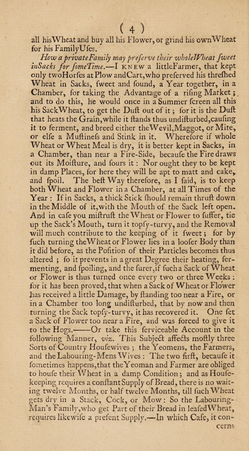 all his Wheat and buy all his Flower, or grind his ownWheat for his FamilyUfes. How a private Family may preferve their wholeWloedt fweet hiSacks for fomeTime.—I knew a littleFarmer, that kept only twoHorfes at Plow and Cart,who preferved his threlhed VFheat in Sacks, fweet and found, a Year together, in a Chamber, for taking the Advantage of a rifing Market; and to do this, he would once in a Summer fereen all this his SackWheat, to get the Dull out of it; for it is the Dull: that heats the Grain,while it ftands thus undifturbedjCauling it to ferment, and breed either theWevil,Maggot, or Mite, or elfe a Muftinefs and Stink in it. Wherefore if whole Wheat or Wheat Meal is dry, it is better kept in Sacks, in a Chamber, than near a Fire-Side, becaufe the Fire draws cut its Moifture, and fours it: Nor ought they to be kept in damp Places, for here they will be apt to matt and cake^ and fpoil. The beft Way therefore, as I faid, is to keep both Wheat and Flower in a Chamber, at all Times of the Year : If in Sacks, a thick Stick fhoulcl remain thruft down in the Middle of it,with the Mouth of the Sack left open. And in cafe you miftruft the Wheat or Flower to fuffer, tie up the Sack’s Mouth, turn it topfy-turvy, and the Removal will much contribute to the keeping of it fweet; for by fuch turning theWheator Flower lies in a loofer Body than it did before, as the Pofition of their Particles becomes thus altered ; fo it prevents in a great Degree their heating, fer¬ menting, and fpoiling, and the furer5if fuch a Sack of Wheat or Flower is thus turned once every two or three Weeks ; for it has been proved, that when a Sack of Wheat or Flower has received a little Damage, by Handing too near a Fire, or in a Chamber too long undifturbed, that by now and then turning the Sack topfy-turvy, it has recovered it. One fet a Sack of Flow^er too near a Fire, and was forced to give it to the Hogs.-—™Or take this ferviceable Account in the following Manner, viz. This Subjeef alFe61:s moftly three Sorts of Couiitry Houfewives ; the Yeomens, the Farmers, and the Labouring-Mens Wives: The two firH, becaufe it fometimes happens,that the Yeoman and Farmer are obliged to houfe their Wheat in a damp Condition; and as Houfe- keeping requires a conHant Supply of Bread, there is no wait¬ ing twelve Months, or half twelve Months, till fuch Wheat gets dry in a Stack, Cock, or Mow: So the Labouring- Man’s Family,who get Part of their Bread in leafedWheat, requires likewife a prefent Supply.—-In which Cafe, it con¬ cerns