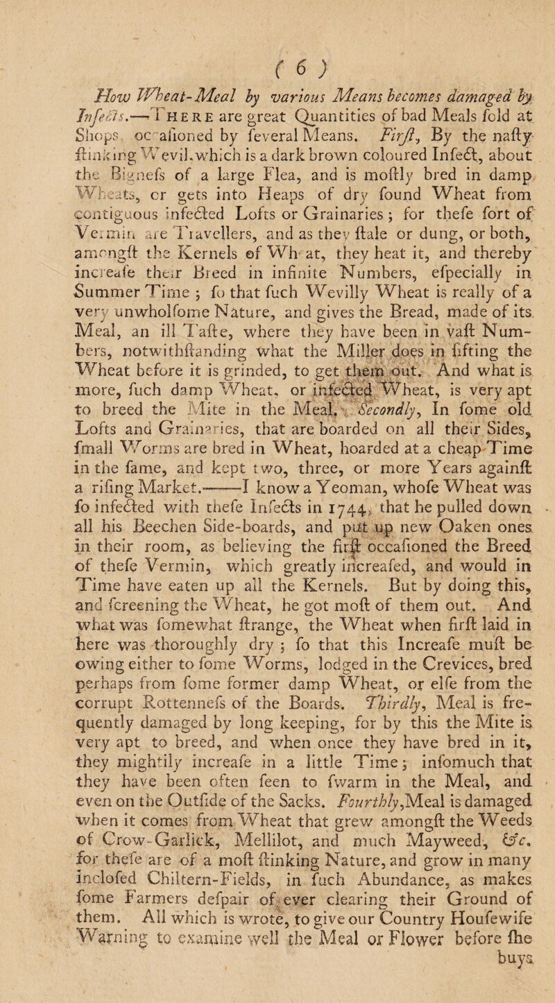 ( 6; Mow TVheat-Meal hy various Means heco77ies damaged hy Jnfei^s.—There are great Quantities of bad Meals fold at Shops oc^ahoned by feveral Means. Firji^ By the nafty' ffinking Vv'evil.which is a dark brown coloured Infeft, about the Bignefs of a large Flea, and is moftly bred in damp. Wheats, cr gets into Heaps of dry found Wheat from contiguous infedfed Lofts or Grainaries ; for thefe fort of Ve.mir* are Travellers, and as they ftale or dung, or both, amrngft the Kernels of VVh' at, they heat it, and thereby inci'eafe their Breed in infinite Numbers, efpecially in Summer Time ; fo that fuch Wevilly Wheat is really of a very unwholfome Nature, and gives the Bread, made of its. Meal, an ill T'afte, where they have been in vaft Num¬ bers, notwithftanding what the Miller do^s in fifting the Wheat before it is grinded, to get theih out.: And what is more, fuch damp Wheat, or inferred; W is very apt to breed the Mite in the yitA.',. Secondly^ In fome old Lofts and Grain^^ries, that are boarded on all their Sides, fmall Worms are bred in Wheat, hoarded at a cheap Time in the fame, and kept two, three, or more Years againft a rifing Market.*-1 know a Yeoman, whofe Wheat was fo infe&ed with thefe Infects in 1744, that he pulled down all his Beechen Side-boards, and put up new Oaken ones in their room, as believing the fir^ occafioned the Breed of thefe Vermin, which greatly Increafed, and would in Time have eaten up all the Kernels. But by doing this, and fcreening the W heat, he got moft of them out. And what was fomewhat flrange, the Wheat when firft laid in here was thoroughly dry \ fo that this Increafe mull: be owing either to fome Worms, lodged in the Crevices, bred perhaps from fome former damp Wheat, or elfe from the corrupt Rottennefs of the Boards. Thirdly^ Meal is fre¬ quently damaged by long keeping, for by this the Mite is very apt to breed, and when once they have bred in it, they mightily increafe in a little Time 3 infomuch that they have been often feen to fwarm in the Meal, and even on the Outfide of the Sacks. Fourthlyis damaged when it comes from Wheat that grew amongft the Weeds of Crow-Garlick, Mellilot, and much Mayweed, for thefe are of a moft ftinking Nature, and grow’ in many inclofed Chiltern-Fields, in fuch Abundance, as makes fome Farmers defpair of ever clearing their Ground of them. All which is wrote, to give our Country Houfewife Warning to examine well the Meal or Flower before ftie