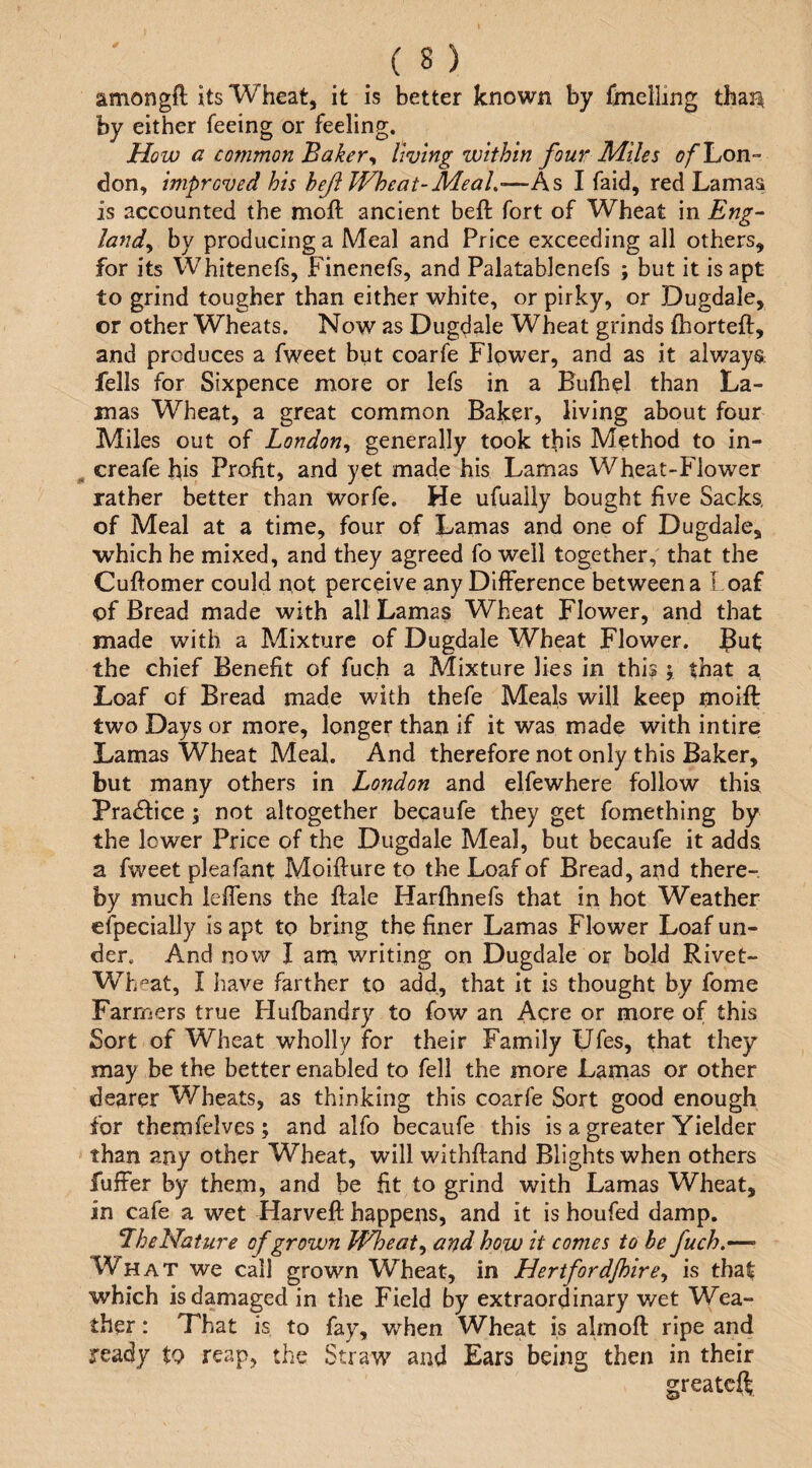 amongft its Wheat, it is better known by {mclling than by either feeing or feeling. How a common Baker^ living within four Miles i'/'Lcn- don, improved his heji Wheat-Meal,—As I faid, red Lamaa is accounted the moft ancient heft fort of Wheat in Eng^ land^ by producing a Meal and Price exceeding all others, for its Whitenefs, Finenefs, and Palatablenefs ; but it is apt to grind tougher than either white, or pirky, or Dugdale, or other Wheats. Now as Dugdale Wheat grinds fhorteft, and produces a fweet but coarfe Flpwer, and as it alway^; fells for Sixpence more or lefs in a Bulhel than La¬ mas Wheat, a great common Baker, living about four Miles out of London,, generally took this Method to in- ^ creafe his Profit, and yet made his Lamas Wheat-Flower rather better than worfe. He ufually bought five Sacks, of Meal at a time, four of Lamas and one of Dugdale, which he mixed, and they agreed fo well together, that the Cuftomer could not perceive any Difference between a Loaf of Bread made with all Lamas Wheat Flower, and that made with a Mixture of Dugdale Wheat Flower. J^ut; the chief Benefit of fuch a Mixture lies in this 5 that a, Loaf of Bread made with thefe Meals will keep moift two Days or more, longer than if it was made with intire Lamas Wheat Meal. And therefore not only this Baker, but many others in London and elfewhere follow this PracSlice j not altogether becaufe they get fomething by the lower Price of the Dugdale Meal, but becaufe it adds, a fweet pleafant Moifiure to the Loaf of Bread, and there¬ by much leffens the ftale Harfhnefs that in hot Weather efpecially is apt to bring the finer Lamas Flower Loaf un¬ der. And now I am writing on Dugdale or bold Rivet- Wh^at, I have farther to add, that it is thought by fome Farmers true Hufbandry to fow an Acre or more of this Sort of Wheat wholly for their Family Ufes, that they may be the better enabled to fell the more Lamas or other dearer Wheats, as thinking this coarfe Sort good enough for themfelves; and alfo becaufe this is a greater Yielder than any other Wheat, will withftand Blights when others fuffer by them, and be fit to grind with Lamas Wheat, in cafe a wet Harveft happens, and it is houfed damp. LheNature of grown Wheat and how it comes to be fuch,—• What we call grown Wheat, in Hertford/hirCy is tha^ which is damaged in tlie Field by extraordinary wet Wea¬ ther : That is to fay, when Wheat is almoft ripe and ready to reap, the Straw and Ears being then in their greatcft