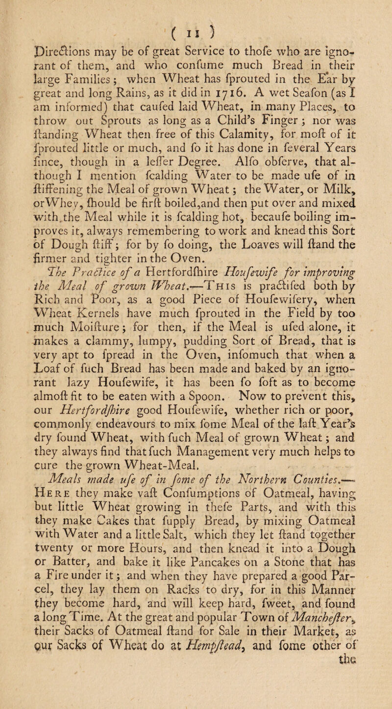 pire£l:Ions may be of great Service to thofe who are igno¬ rant of them, and who confume much Bread in their large Families; when Wheat has fprouted in the E*ar by great and long Rains, as it did in 1716. A wet Seafon (as I am informed) that caufed laid Wheat, in many Places, to throw out Sprouts as long as a Child’s Finger ; nor was Handing Wheat then free of this Calamity, for moft of it fprouted little or much, and fo it has done in feveral Years fince, though in a lelfer Degree. Alfo obferve, that al¬ though I mention Raiding Water to be made ufe of in ftifFening the Meal of grown Wheat; the Water, or Milk, orWhey, fhould be firft boiled,and then put over and mixed with.the Meal while it is Raiding hot, becaufe boiling im¬ proves it, always remembering to work and knead this Sort of Dough ftiff; for by fo doing, the Loaves will Hand the firmer and tighter in the Oven. ‘The Pracfice of a Hertfordlhire Houfewlfe for improving the Meal of grown Wheat.”—This is pradtifed both by Rich and Poor, as a good Piece of Houfcwifery, when Wheat Kernels have much fprouted in the Field by too much Moillure; for then, if the Meal is ufed alone, it makes a clammy, lumpy, pudding Sort of Bread, that is very apt to fpread in the Oven, infomuch that when a Loaf of fuch Bread has been made and baked by an igno¬ rant lazy Houfewife, it has been fo foft as to become almoftfit to be eaten with a Spoon. Now to preVent this, our Hertfordjhire good Houfewife, whether rich or poor, commonly endeavours to mix fome Meal of the laft Year’s dry found Wheat, with fuch Meal of grown Wheat; and they always find that fuch Management very much helps to cure the grown Wheat-Meal. Meals made ufe of in fome of the Northern Counties.—- H ERE they make vafi: Confumptions of Oatmeal, having but little Wheat growing in thefe Parts, and with this they make Cakes that fupply Bread, by mixing Oatmeal with Water and a little Salt, which they let Hand together twenty or more Hours, and then knead it into a Dough or Batter, and bake it like Pancakes on a Stone that has a Fire under it; and when they have prepared a good Par¬ cel, they lay them on Racks to dry, for in this Manner they become hard, and will keep hard, fweet, and found a long Time. At the great and popular Town of Manchejfer^ their Sacks of Oatmeal Hand for Sale in their Market, as Qut Sacks of Wheat do at Hmpftead^ and fome other of